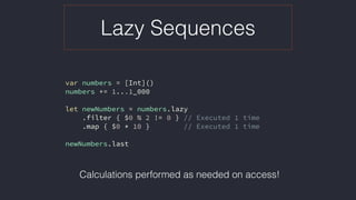 Lazy Sequences
var numbers = [Int]()
numbers += 1...1_000
let newNumbers = numbers.lazy
.filter { $0 % 2 != 0 } // Executed 1 time
.map { $0 * 10 } // Executed 1 time
newNumbers.last
Calculations performed as needed on access!
 
