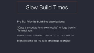 Slow Build Times
Pro Tip: Prioritize build time optimizations:
“Copy transcripts for shown results” for logs then in
Terminal, run:
pbpaste | egrep '.[0-9]ms' | sort -t "." -k 1 -n | tail -10
Highlights the top 10 build time hogs in project
 