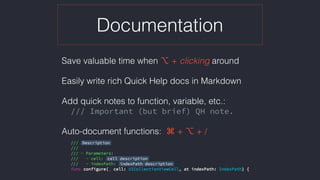 Documentation
Save valuable time when ⌥ + clicking around
Easily write rich Quick Help docs in Markdown
Add quick notes to function, variable, etc.:
/// Important (but brief) QH note.
Auto-document functions:  ⌘ + ⌥ + /
 