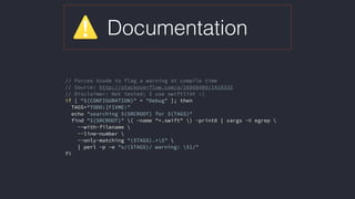 Documentation
// Forces Xcode to flag a warning at compile time
// Source: http://stackoverflow.com/a/26869489/1418335
// Disclaimer: Not tested; I use swiftlint :)
if [ "${CONFIGURATION}" = "Debug" ]; then
TAGS=“TODO:|FIXME:"
echo "searching ${SRCROOT} for ${TAGS}"
find "${SRCROOT}" ( -name "*.swift" ) -print0 | xargs -0 egrep 
--with-filename 
--line-number 
--only-matching "($TAGS).*$" 
| perl -p -e "s/($TAGS)/ warning: $1/"
fi
 
