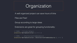 Organization
A well organized project can save hours of time
Files are Free!
Group according to large ideas
Extensions are great for grouping functionality: 
// MARK: - Private Helpers
extension MyViewController { /***/ }
// MARK: - + UICollectionViewDataSource
extension MyViewController: UICollectionViewDataSource { /***/ }
 