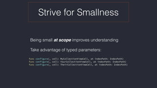 Strive for Smallness
Being small at scope improves understanding
Take advantage of typed parameters: 
func configure(_ cell: MyCollectionViewCell, at indexPath: IndexPath)
func configure(_ cell: YourCollectionViewCell, at indexPath: IndexPath)
func configure(_ cell: TheirCollectionViewCell, at indexPath: IndexPath)
 