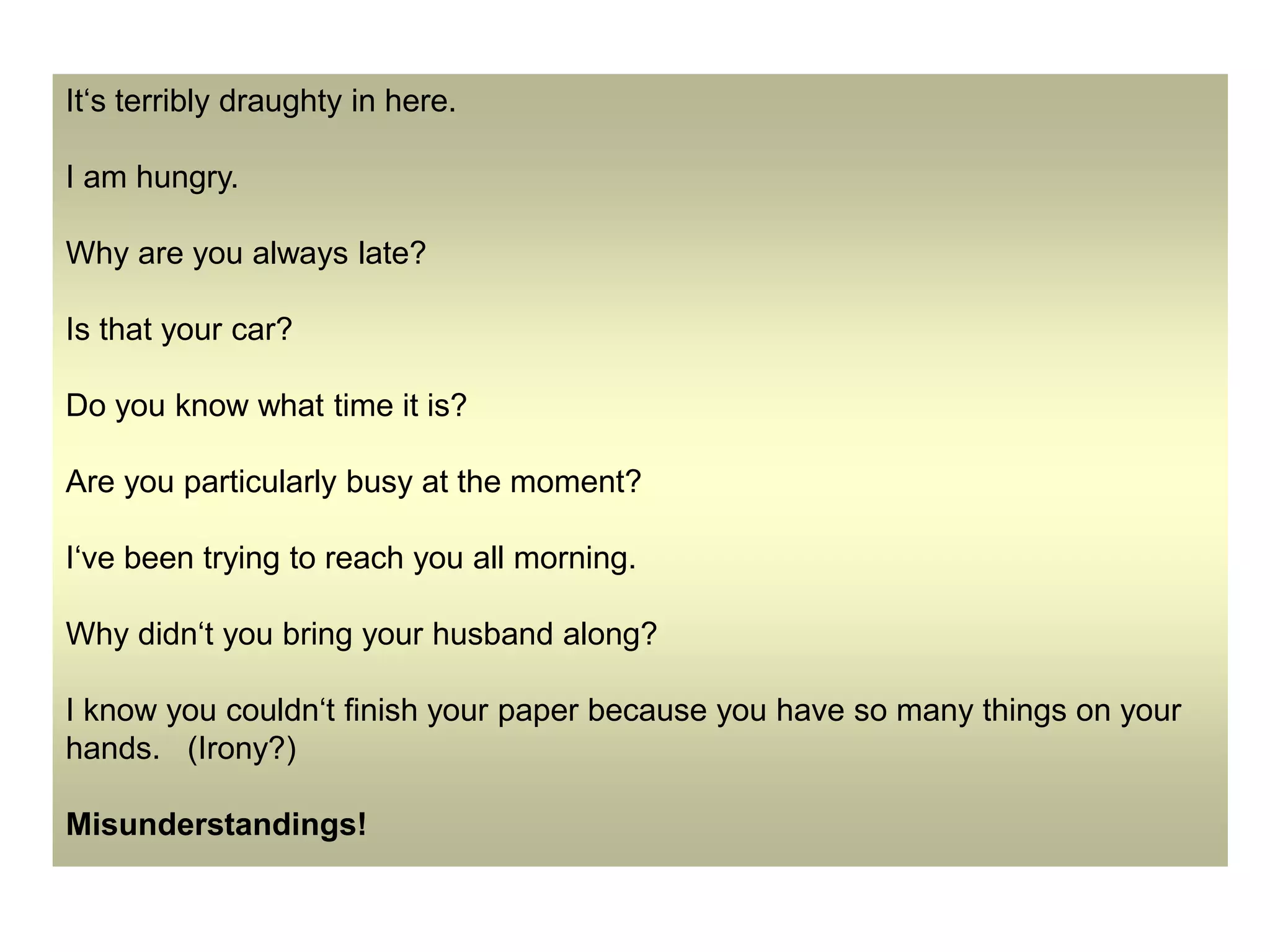 It‘s terribly draughty in here.
I am hungry.
Why are you always late?
Is that your car?
Do you know what time it is?
Are you particularly busy at the moment?
I‘ve been trying to reach you all morning.
Why didn‘t you bring your husband along?
I know you couldn‘t finish your paper because you have so many things on your
hands. (Irony?)
Misunderstandings!
 