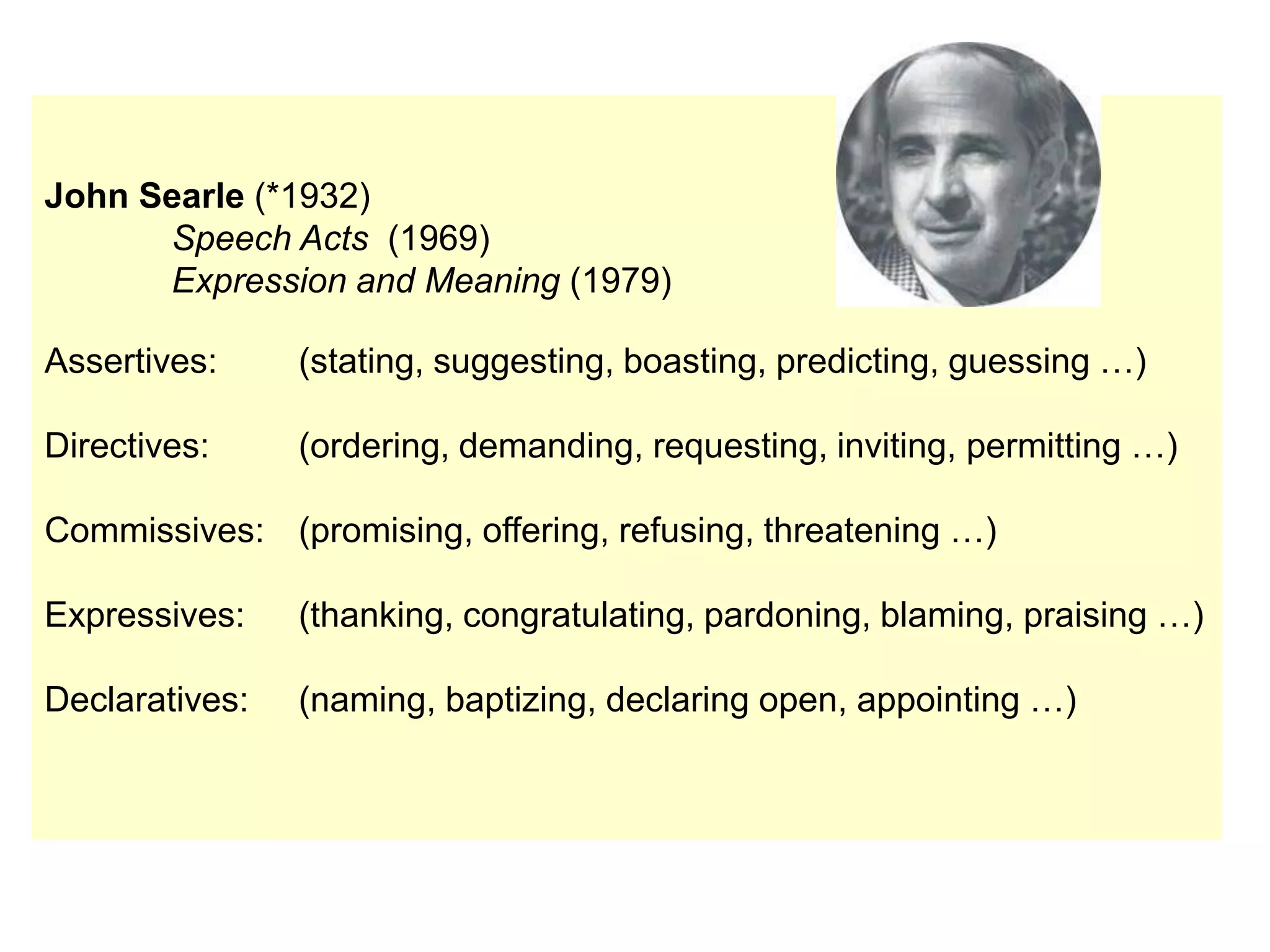 John Searle (*1932)
Speech Acts (1969)
Expression and Meaning (1979)
Assertives: (stating, suggesting, boasting, predicting, guessing …)
Directives: (ordering, demanding, requesting, inviting, permitting …)
Commissives: (promising, offering, refusing, threatening …)
Expressives: (thanking, congratulating, pardoning, blaming, praising …)
Declaratives: (naming, baptizing, declaring open, appointing …)
 