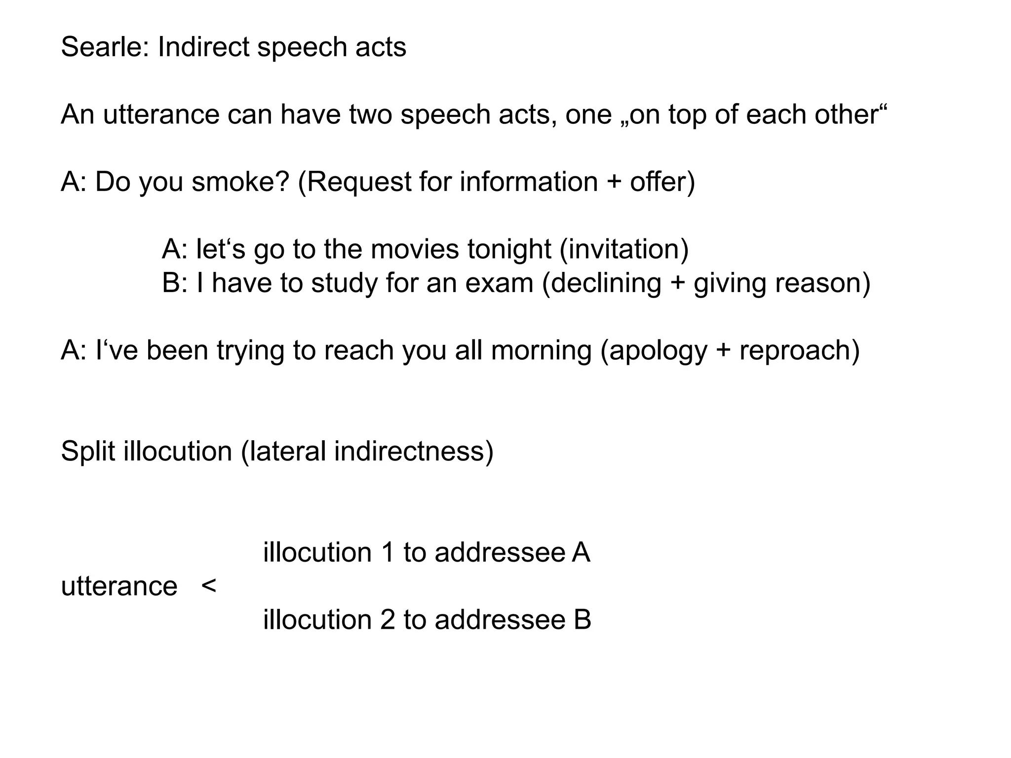 Searle: Indirect speech acts
An utterance can have two speech acts, one „on top of each other“
A: Do you smoke? (Request for information + offer)
A: let‘s go to the movies tonight (invitation)
B: I have to study for an exam (declining + giving reason)
A: I‘ve been trying to reach you all morning (apology + reproach)
Split illocution (lateral indirectness)
illocution 1 to addressee A
utterance <
illocution 2 to addressee B
 