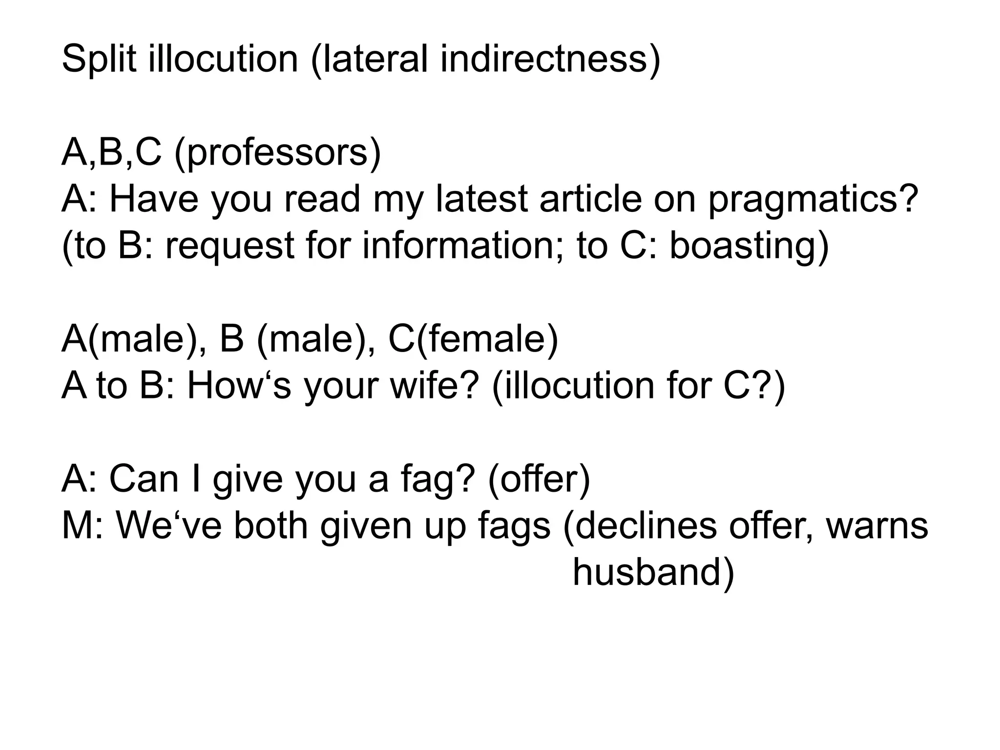 Split illocution (lateral indirectness)
A,B,C (professors)
A: Have you read my latest article on pragmatics?
(to B: request for information; to C: boasting)
A(male), B (male), C(female)
A to B: How‘s your wife? (illocution for C?)
A: Can I give you a fag? (offer)
M: We‘ve both given up fags (declines offer, warns
husband)
 