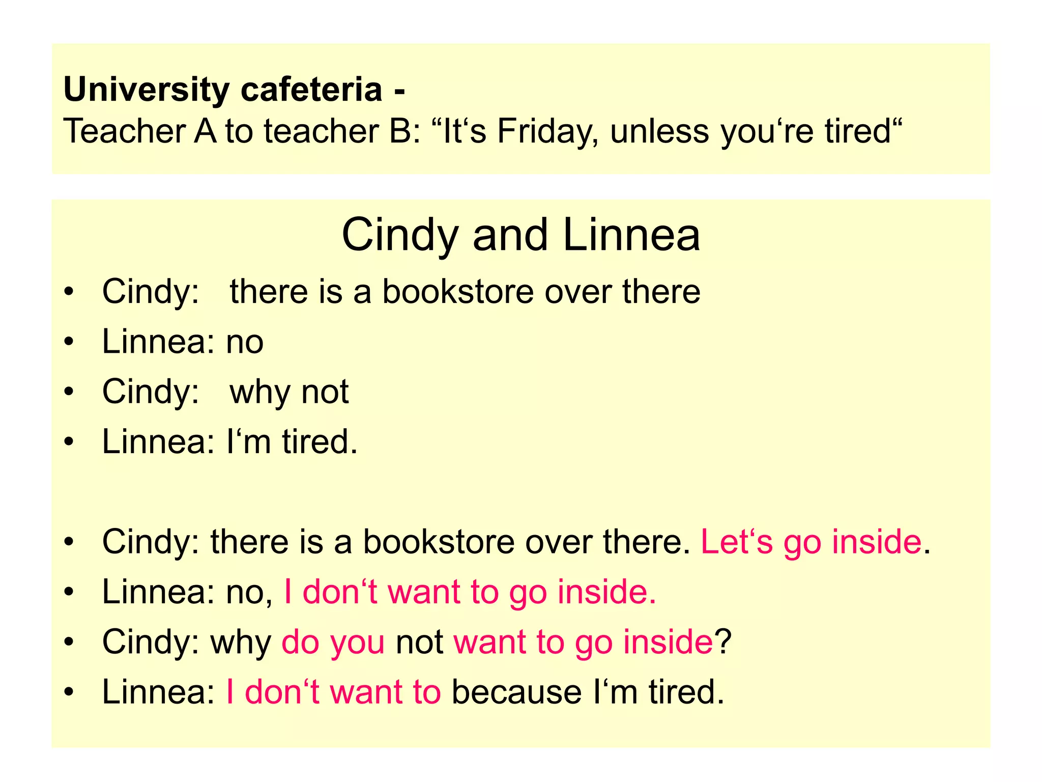 University cafeteria -
Teacher A to teacher B: “It‘s Friday, unless you‘re tired“
Cindy and Linnea
• Cindy: there is a bookstore over there
• Linnea: no
• Cindy: why not
• Linnea: I‘m tired.
• Cindy: there is a bookstore over there. Let‘s go inside.
• Linnea: no, I don‘t want to go inside.
• Cindy: why do you not want to go inside?
• Linnea: I don‘t want to because I‘m tired.
 