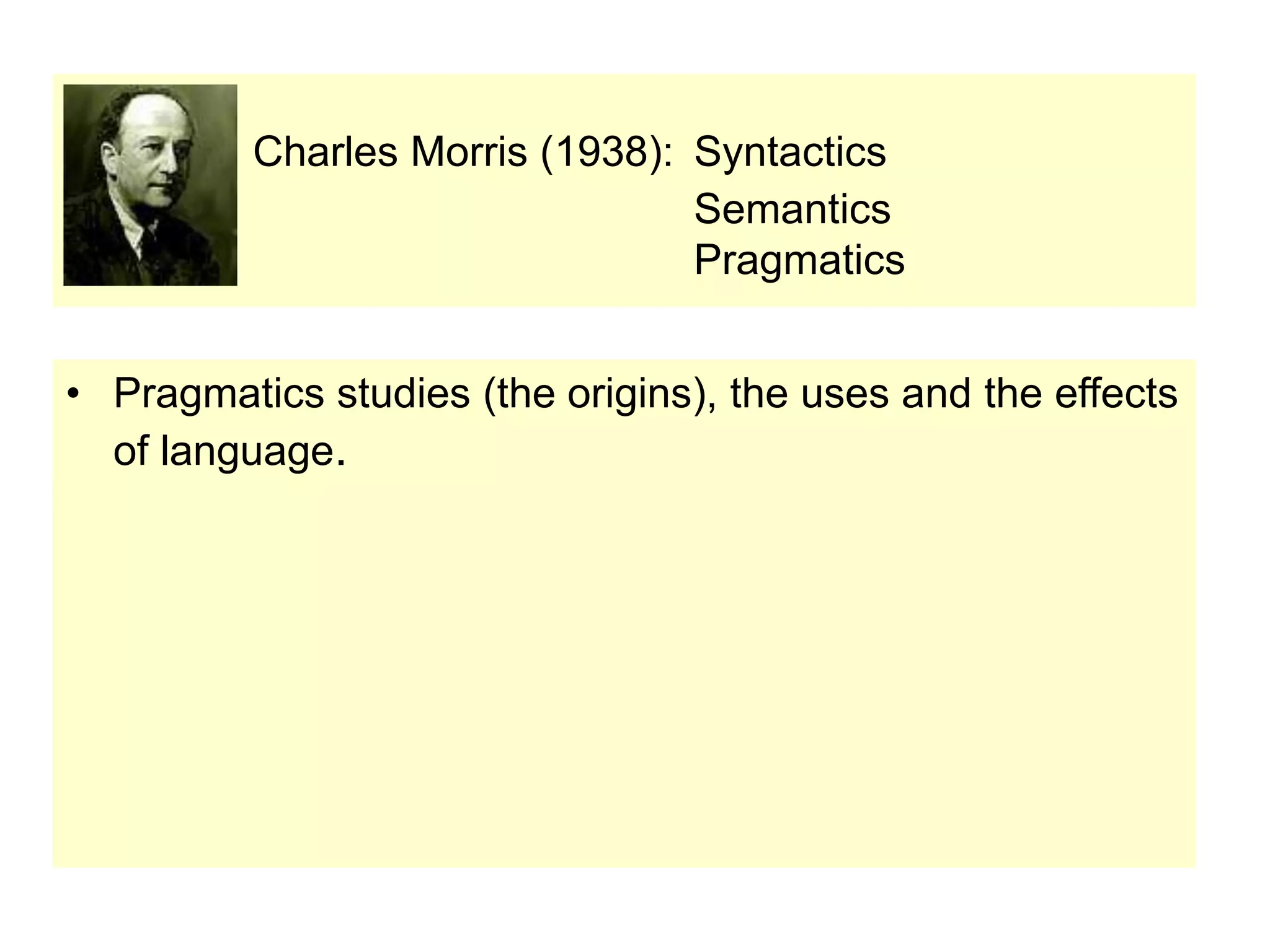 Charles Morris (1938): Syntactics
Semantics
Pragmatics
• Pragmatics studies (the origins), the uses and the effects
of language.
 