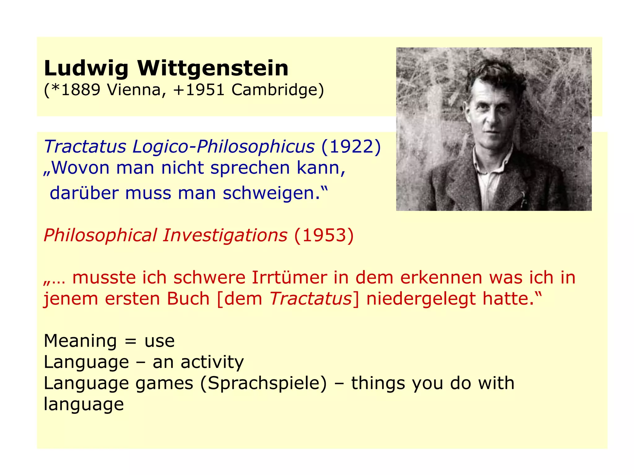 Ludwig Wittgenstein
(*1889 Vienna, +1951 Cambridge)
Tractatus Logico-Philosophicus (1922)
„Wovon man nicht sprechen kann,
darüber muss man schweigen.“
Philosophical Investigations (1953)
„… musste ich schwere Irrtümer in dem erkennen was ich in
jenem ersten Buch [dem Tractatus] niedergelegt hatte.“
Meaning = use
Language – an activity
Language games (Sprachspiele) – things you do with
language
 