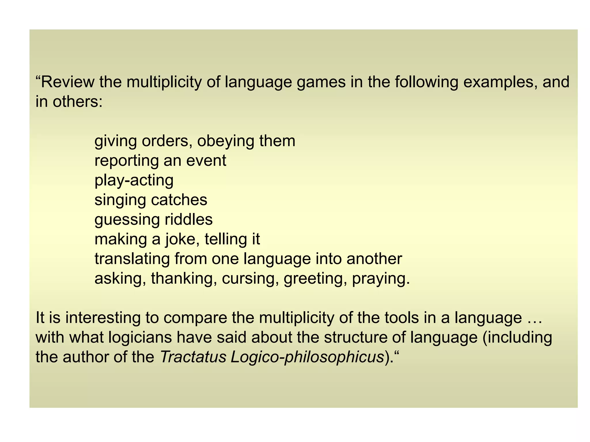 “Review the multiplicity of language games in the following examples, and
in others:
giving orders, obeying them
reporting an event
play-acting
singing catches
guessing riddles
making a joke, telling it
translating from one language into another
asking, thanking, cursing, greeting, praying.
It is interesting to compare the multiplicity of the tools in a language …
with what logicians have said about the structure of language (including
the author of the Tractatus Logico-philosophicus).“
 