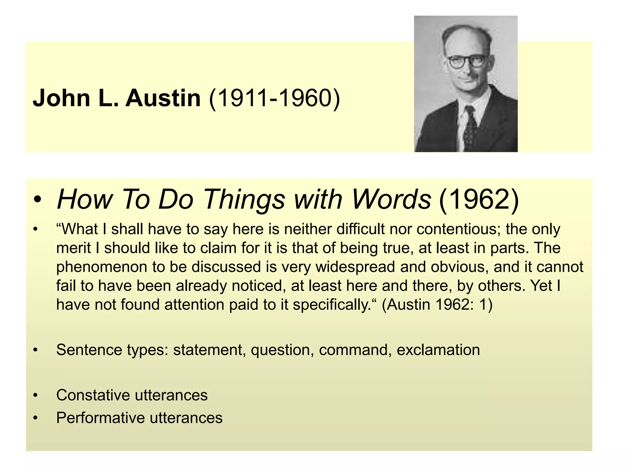 John L. Austin (1911-1960)
• How To Do Things with Words (1962)
• “What I shall have to say here is neither difficult nor contentious; the only
merit I should like to claim for it is that of being true, at least in parts. The
phenomenon to be discussed is very widespread and obvious, and it cannot
fail to have been already noticed, at least here and there, by others. Yet I
have not found attention paid to it specifically.“ (Austin 1962: 1)
• Sentence types: statement, question, command, exclamation
• Constative utterances
• Performative utterances
 
