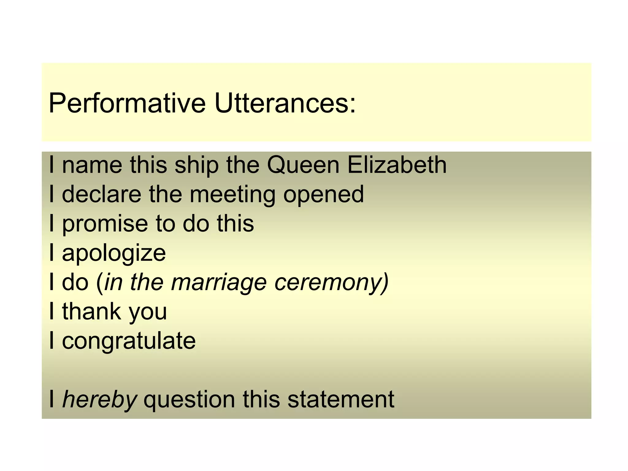 Performative Utterances:
I name this ship the Queen Elizabeth
I declare the meeting opened
I promise to do this
I apologize
I do (in the marriage ceremony)
I thank you
I congratulate
I hereby question this statement
 