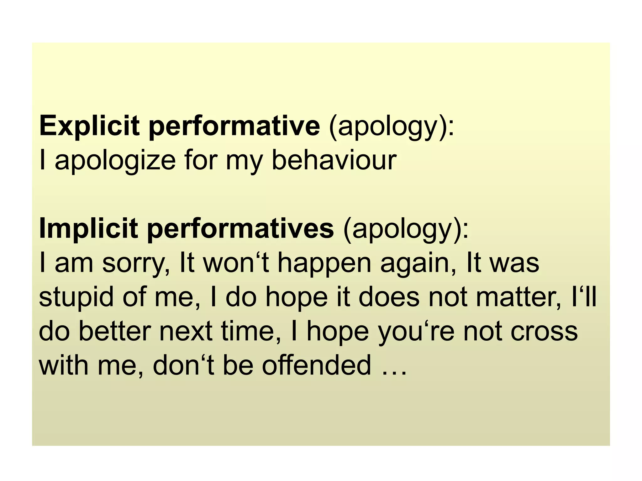 Explicit performative (apology):
I apologize for my behaviour
Implicit performatives (apology):
I am sorry, It won‘t happen again, It was
stupid of me, I do hope it does not matter, I‘ll
do better next time, I hope you‘re not cross
with me, don‘t be offended …
 