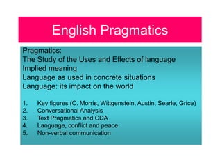 English Pragmatics
Pragmatics:
The Study of the Uses and Effects of language
Implied meaning
Language as used in concrete situations
Language: its impact on the world
1. Key figures (C. Morris, Wittgenstein, Austin, Searle, Grice)
2. Conversational Analysis
3. Text Pragmatics and CDA
4. Language, conflict and peace
5. Non-verbal communication
 