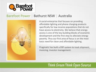 Barefoot Power  |  Bathurst NSW  |   Australia A social enterprise that focuses on providing affordable lighting and phone charging products specifically for low income populations that do not have access to electricity. We believe that energy access is one of the key building blocks of economic development and the first step to alleviate energy poverty. Thus our first area of focus is on the most basic need for clean and affordable lighting.  Pragmatic has built a ERP system to track shipment, invoicing, investor management. 