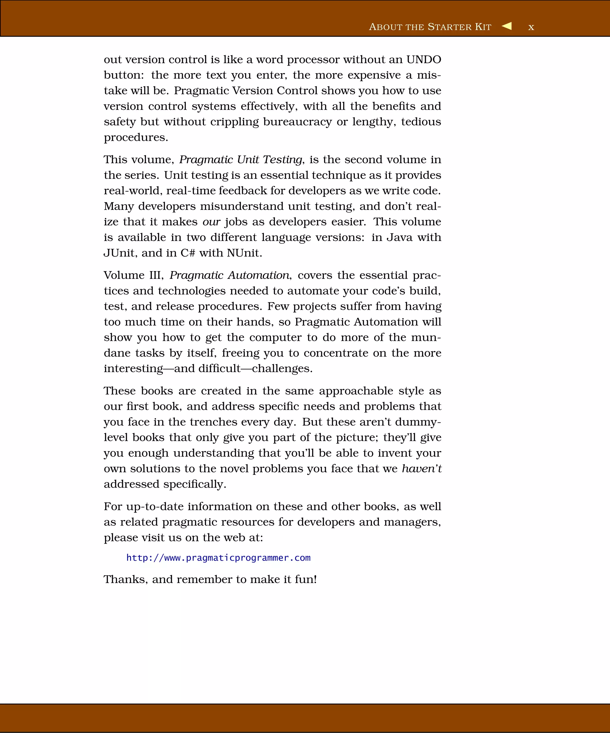 A BOUT THE S TAR TER K IT   x


out version control is like a word processor without an UNDO
button: the more text you enter, the more expensive a mis-
take will be. Pragmatic Version Control shows you how to use
version control systems effectively, with all the beneﬁts and
safety but without crippling bureaucracy or lengthy, tedious
procedures.
This volume, Pragmatic Unit Testing, is the second volume in
the series. Unit testing is an essential technique as it provides
real-world, real-time feedback for developers as we write code.
Many developers misunderstand unit testing, and don’t real-
ize that it makes our jobs as developers easier. This volume
is available in two different language versions: in Java with
JUnit, and in C# with NUnit.
Volume III, Pragmatic Automation, covers the essential prac-
tices and technologies needed to automate your code’s build,
test, and release procedures. Few projects suffer from having
too much time on their hands, so Pragmatic Automation will
show you how to get the computer to do more of the mun-
dane tasks by itself, freeing you to concentrate on the more
interesting—and difﬁcult—challenges.
These books are created in the same approachable style as
our ﬁrst book, and address speciﬁc needs and problems that
you face in the trenches every day. But these aren’t dummy-
level books that only give you part of the picture; they’ll give
you enough understanding that you’ll be able to invent your
own solutions to the novel problems you face that we haven’t
addressed speciﬁcally.
For up-to-date information on these and other books, as well
as related pragmatic resources for developers and managers,
please visit us on the web at:
    http://www.pragmaticprogrammer.com

Thanks, and remember to make it fun!
 