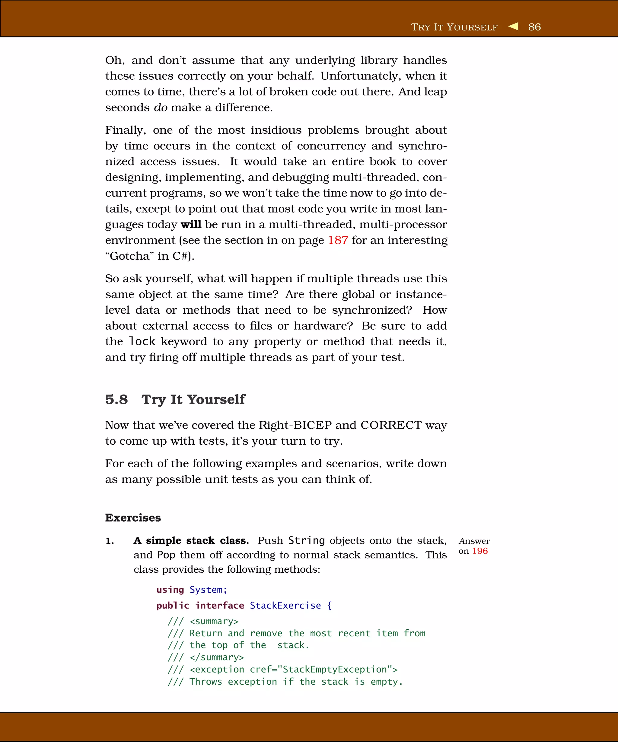 T RY I T Y OURSELF   86


Oh, and don’t assume that any underlying library handles
these issues correctly on your behalf. Unfortunately, when it
comes to time, there’s a lot of broken code out there. And leap
seconds do make a difference.
Finally, one of the most insidious problems brought about
by time occurs in the context of concurrency and synchro-
nized access issues. It would take an entire book to cover
designing, implementing, and debugging multi-threaded, con-
current programs, so we won’t take the time now to go into de-
tails, except to point out that most code you write in most lan-
guages today will be run in a multi-threaded, multi-processor
environment (see the section in on page 187 for an interesting
“Gotcha” in C#).
So ask yourself, what will happen if multiple threads use this
same object at the same time? Are there global or instance-
level data or methods that need to be synchronized? How
about external access to ﬁles or hardware? Be sure to add
the lock keyword to any property or method that needs it,
and try ﬁring off multiple threads as part of your test.


5.8 Try It Yourself
Now that we’ve covered the Right-BICEP and CORRECT way
to come up with tests, it’s your turn to try.
For each of the following examples and scenarios, write down
as many possible unit tests as you can think of.


Exercises
1.   A simple stack class. Push String objects onto the stack,     Answer
                                                                   on 196
     and Pop them off according to normal stack semantics. This
     class provides the following methods:
         using System;
         public interface StackExercise {
            ///   <summary>
            ///   Return and remove the most recent item from
            ///   the top of the stack.
            ///   </summary>
            ///   <exception cref="StackEmptyException">
            ///   Throws exception if the stack is empty.
 
