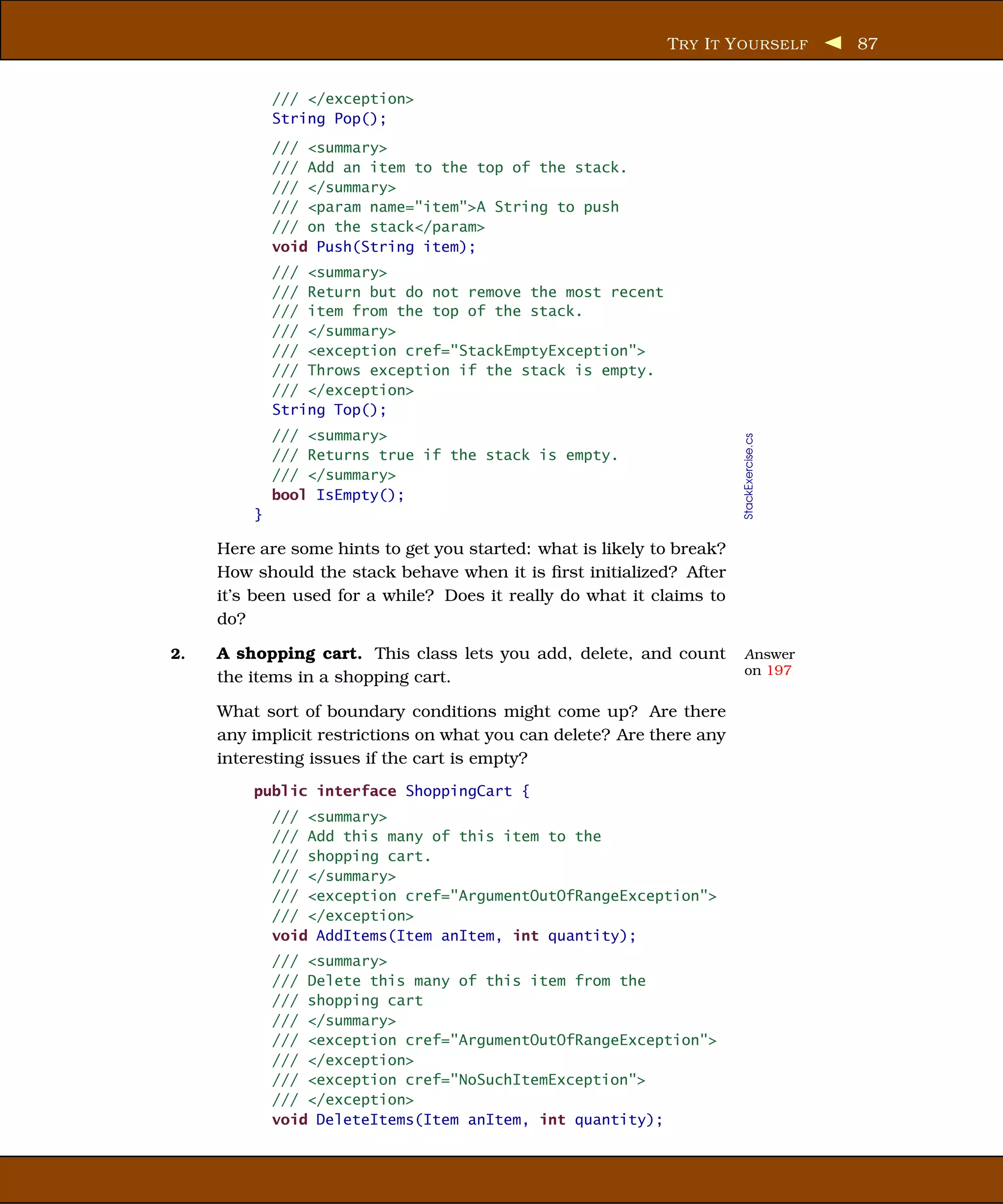 T RY I T Y OURSELF            87


             /// </exception>
             String Pop();
             /// <summary>
             /// Add an item to the top of the stack.
             /// </summary>
             /// <param name="item">A String to push
             /// on the stack</param>
             void Push(String item);
             /// <summary>
             /// Return but do not remove the most recent
             /// item from the top of the stack.
             /// </summary>
             /// <exception cref="StackEmptyException">
             /// Throws exception if the stack is empty.
             /// </exception>
             String Top();
             /// <summary>




                                                                        StackExercise.cs
             /// Returns true if the stack is empty.
             /// </summary>
             bool IsEmpty();
         }

     Here are some hints to get you started: what is likely to break?
     How should the stack behave when it is ﬁrst initialized? After
     it’s been used for a while? Does it really do what it claims to
     do?

2.   A shopping cart. This class lets you add, delete, and count        Answer
                                                                        on 197
     the items in a shopping cart.

     What sort of boundary conditions might come up? Are there
     any implicit restrictions on what you can delete? Are there any
     interesting issues if the cart is empty?
         public interface ShoppingCart {
             /// <summary>
             /// Add this many of this item to the
             /// shopping cart.
             /// </summary>
             /// <exception cref="ArgumentOutOfRangeException">
             /// </exception>
             void AddItems(Item anItem, int quantity);
             /// <summary>
             /// Delete this many of this item from the
             /// shopping cart
             /// </summary>
             /// <exception cref="ArgumentOutOfRangeException">
             /// </exception>
             /// <exception cref="NoSuchItemException">
             /// </exception>
             void DeleteItems(Item anItem, int quantity);
 