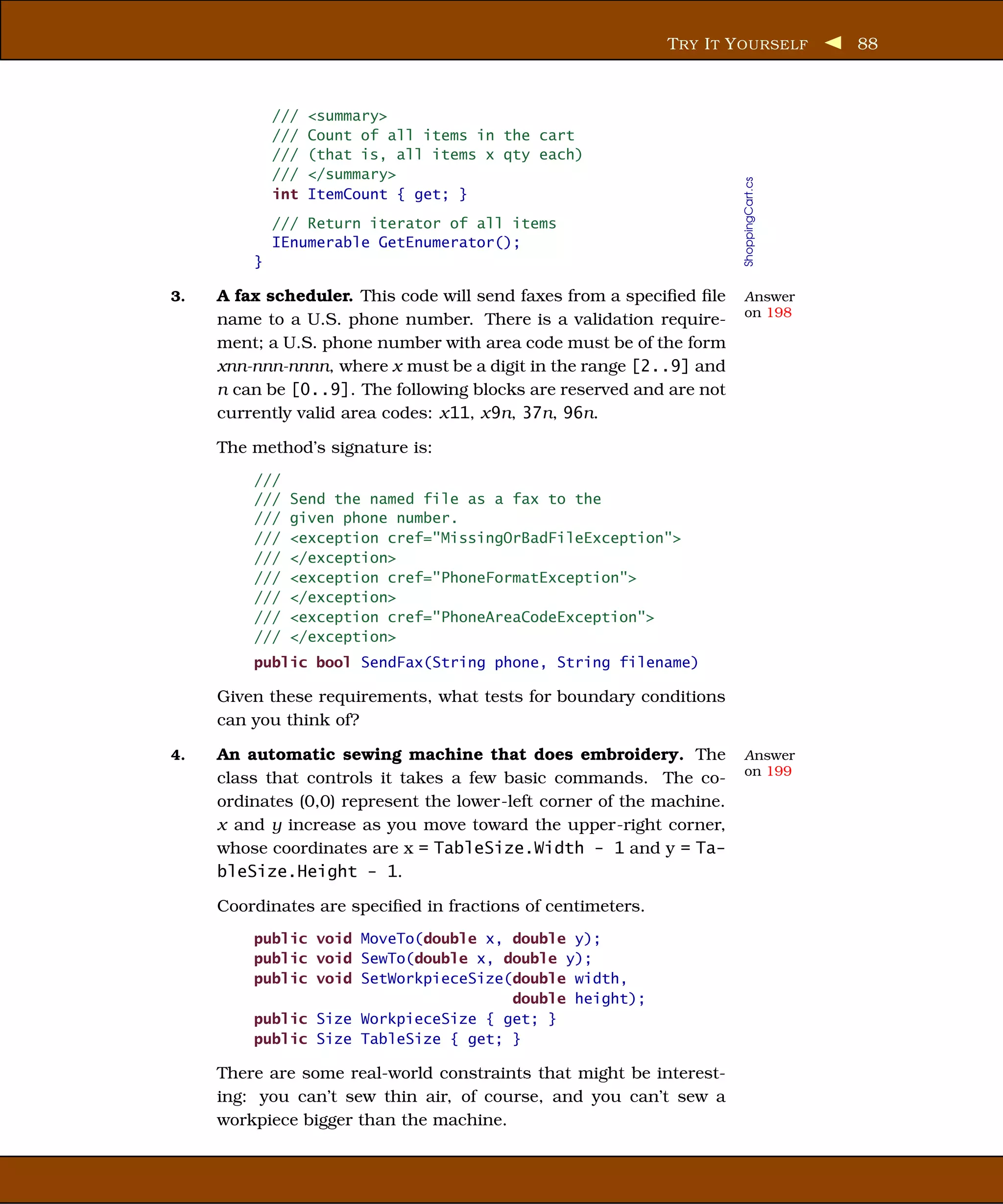 T RY I T Y OURSELF          88



             ///   <summary>
             ///   Count of all items in the cart
             ///   (that is, all items x qty each)
             ///   </summary>




                                                                       ShoppingCart.cs
             int   ItemCount { get; }
             /// Return iterator of all items
             IEnumerable GetEnumerator();
         }

3.   A fax scheduler. This code will send faxes from a speciﬁed ﬁle    Answer
                                                                       on 198
     name to a U.S. phone number. There is a validation require-
     ment; a U.S. phone number with area code must be of the form
     xnn-nnn-nnnn, where x must be a digit in the range [2..9] and
     n can be [0..9]. The following blocks are reserved and are not
     currently valid area codes: x11, x9n, 37n, 96n.

     The method’s signature is:
         ///
         ///   Send the named file as a fax to the
         ///   given phone number.
         ///   <exception cref="MissingOrBadFileException">
         ///   </exception>
         ///   <exception cref="PhoneFormatException">
         ///   </exception>
         ///   <exception cref="PhoneAreaCodeException">
         ///   </exception>
         public bool SendFax(String phone, String filename)

     Given these requirements, what tests for boundary conditions
     can you think of?

4.   An automatic sewing machine that does embroidery. The             Answer
                                                                       on 199
     class that controls it takes a few basic commands. The co-
     ordinates (0,0) represent the lower-left corner of the machine.
     x and y increase as you move toward the upper-right corner,
     whose coordinates are x = TableSize.Width - 1 and y = Ta-
     bleSize.Height - 1.

     Coordinates are speciﬁed in fractions of centimeters.
         public void MoveTo(double x, double y);
         public void SewTo(double x, double y);
         public void SetWorkpieceSize(double width,
                                      double height);
         public Size WorkpieceSize { get; }
         public Size TableSize { get; }

     There are some real-world constraints that might be interest-
     ing: you can’t sew thin air, of course, and you can’t sew a
     workpiece bigger than the machine.
 