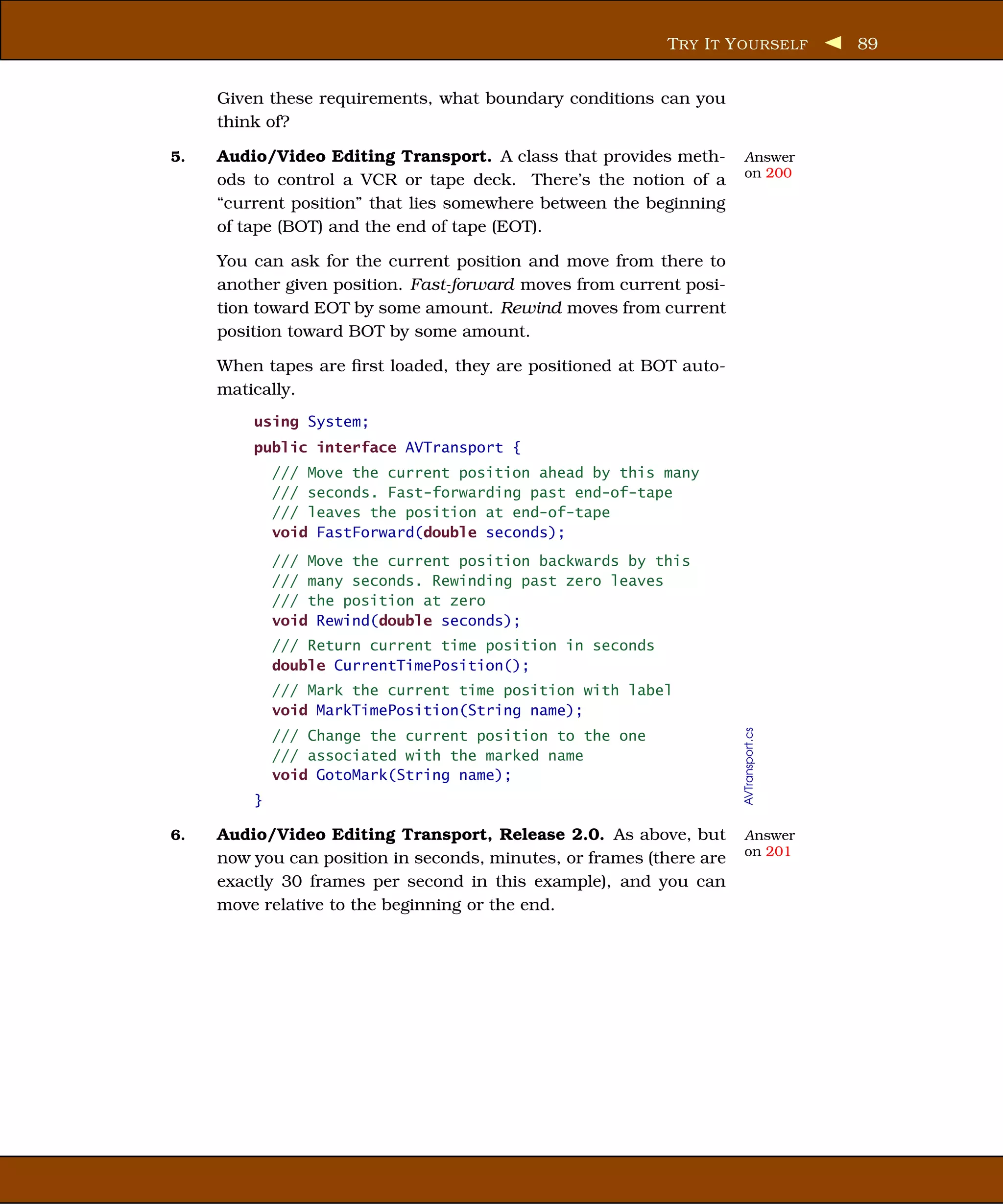 T RY I T Y OURSELF          89


     Given these requirements, what boundary conditions can you
     think of?

5.   Audio/Video Editing Transport. A class that provides meth-       Answer
                                                                      on 200
     ods to control a VCR or tape deck. There’s the notion of a
     “current position” that lies somewhere between the beginning
     of tape (BOT) and the end of tape (EOT).

     You can ask for the current position and move from there to
     another given position. Fast-forward moves from current posi-
     tion toward EOT by some amount. Rewind moves from current
     position toward BOT by some amount.

     When tapes are ﬁrst loaded, they are positioned at BOT auto-
     matically.
         using System;
         public interface AVTransport {
             /// Move the current position ahead by this many
             /// seconds. Fast-forwarding past end-of-tape
             /// leaves the position at end-of-tape
             void FastForward(double seconds);
             /// Move the current position backwards by this
             /// many seconds. Rewinding past zero leaves
             /// the position at zero
             void Rewind(double seconds);
             /// Return current time position in seconds
             double CurrentTimePosition();
             /// Mark the current time position with label
             void MarkTimePosition(String name);

                                                                      AVTransport.cs
             /// Change the current position to the one
             /// associated with the marked name
             void GotoMark(String name);
         }

6.   Audio/Video Editing Transport, Release 2.0. As above, but        Answer
                                                                      on 201
     now you can position in seconds, minutes, or frames (there are
     exactly 30 frames per second in this example), and you can
     move relative to the beginning or the end.
 
