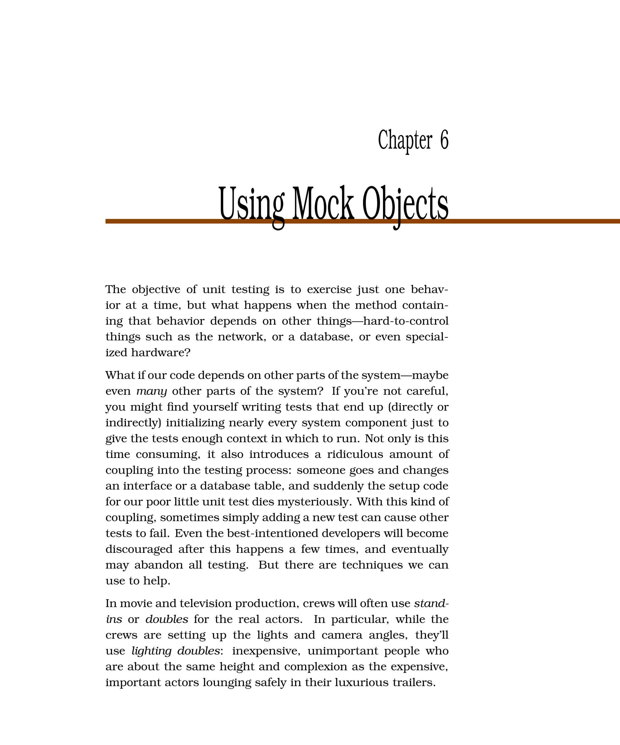 Chapter 6

                     Using Mock Objects
The objective of unit testing is to exercise just one behav-
ior at a time, but what happens when the method contain-
ing that behavior depends on other things—hard-to-control
things such as the network, or a database, or even special-
ized hardware?
What if our code depends on other parts of the system—maybe
even many other parts of the system? If you’re not careful,
you might ﬁnd yourself writing tests that end up (directly or
indirectly) initializing nearly every system component just to
give the tests enough context in which to run. Not only is this
time consuming, it also introduces a ridiculous amount of
coupling into the testing process: someone goes and changes
an interface or a database table, and suddenly the setup code
for our poor little unit test dies mysteriously. With this kind of
coupling, sometimes simply adding a new test can cause other
tests to fail. Even the best-intentioned developers will become
discouraged after this happens a few times, and eventually
may abandon all testing. But there are techniques we can
use to help.
In movie and television production, crews will often use stand-
ins or doubles for the real actors. In particular, while the
crews are setting up the lights and camera angles, they’ll
use lighting doubles: inexpensive, unimportant people who
are about the same height and complexion as the expensive,
important actors lounging safely in their luxurious trailers.
 