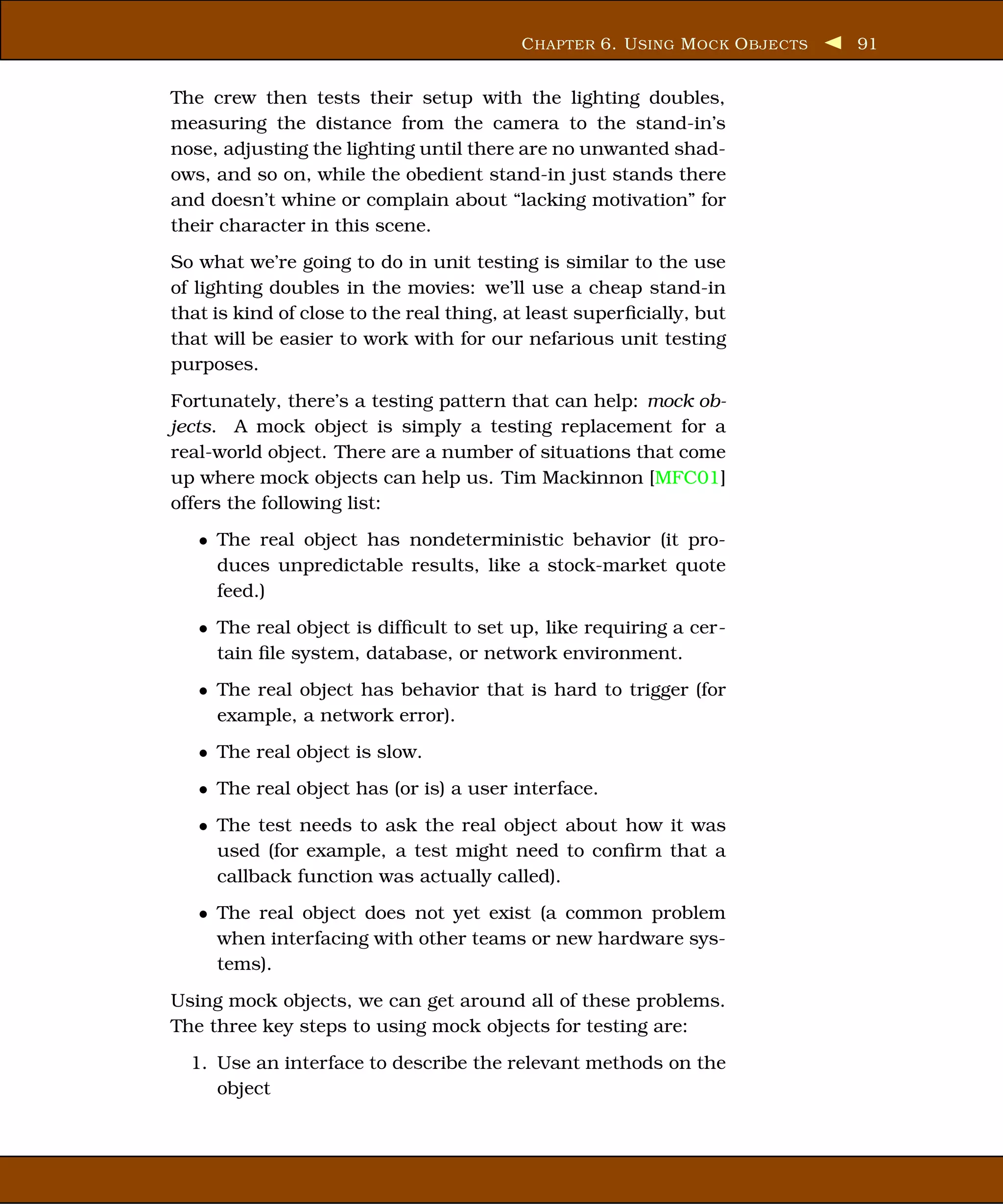 C HAPTER 6. U SING M OCK O BJECTS   91


The crew then tests their setup with the lighting doubles,
measuring the distance from the camera to the stand-in’s
nose, adjusting the lighting until there are no unwanted shad-
ows, and so on, while the obedient stand-in just stands there
and doesn’t whine or complain about “lacking motivation” for
their character in this scene.
So what we’re going to do in unit testing is similar to the use
of lighting doubles in the movies: we’ll use a cheap stand-in
that is kind of close to the real thing, at least superﬁcially, but
that will be easier to work with for our nefarious unit testing
purposes.
Fortunately, there’s a testing pattern that can help: mock ob-
jects. A mock object is simply a testing replacement for a
real-world object. There are a number of situations that come
up where mock objects can help us. Tim Mackinnon [MFC01]
offers the following list:
   • The real object has nondeterministic behavior (it pro-
     duces unpredictable results, like a stock-market quote
     feed.)
   • The real object is difﬁcult to set up, like requiring a cer-
     tain ﬁle system, database, or network environment.
   • The real object has behavior that is hard to trigger (for
     example, a network error).
   • The real object is slow.
   • The real object has (or is) a user interface.
   • The test needs to ask the real object about how it was
     used (for example, a test might need to conﬁrm that a
     callback function was actually called).
   • The real object does not yet exist (a common problem
     when interfacing with other teams or new hardware sys-
     tems).
Using mock objects, we can get around all of these problems.
The three key steps to using mock objects for testing are:
  1. Use an interface to describe the relevant methods on the
     object
 