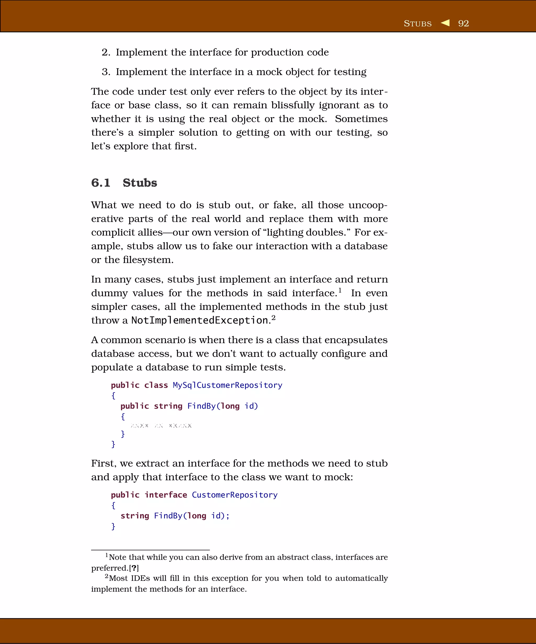 S TUBS   92


  2. Implement the interface for production code
  3. Implement the interface in a mock object for testing
The code under test only ever refers to the object by its inter-
face or base class, so it can remain blissfully ignorant as to
whether it is using the real object or the mock. Sometimes
there’s a simpler solution to getting on with our testing, so
let’s explore that ﬁrst.


6.1 Stubs
What we need to do is stub out, or fake, all those uncoop-
erative parts of the real world and replace them with more
complicit allies—our own version of “lighting doubles.” For ex-
ample, stubs allow us to fake our interaction with a database
or the ﬁlesystem.
In many cases, stubs just implement an interface and return
dummy values for the methods in said interface.1 In even
simpler cases, all the implemented methods in the stub just
throw a NotImplementedException.2
A common scenario is when there is a class that encapsulates
database access, but we don’t want to actually conﬁgure and
populate a database to run simple tests.
     public class MySqlCustomerRepository
     {
       public string FindBy(long id)
       {
         xxxx xx xxxxx
       }
     }

First, we extract an interface for the methods we need to stub
and apply that interface to the class we want to mock:
     public interface CustomerRepository
     {
       string FindBy(long id);
     }


   1 Note that while you can also derive from an abstract class, interfaces are

preferred.[?]
   2 Most IDEs will ﬁll in this exception for you when told to automatically

implement the methods for an interface.
 