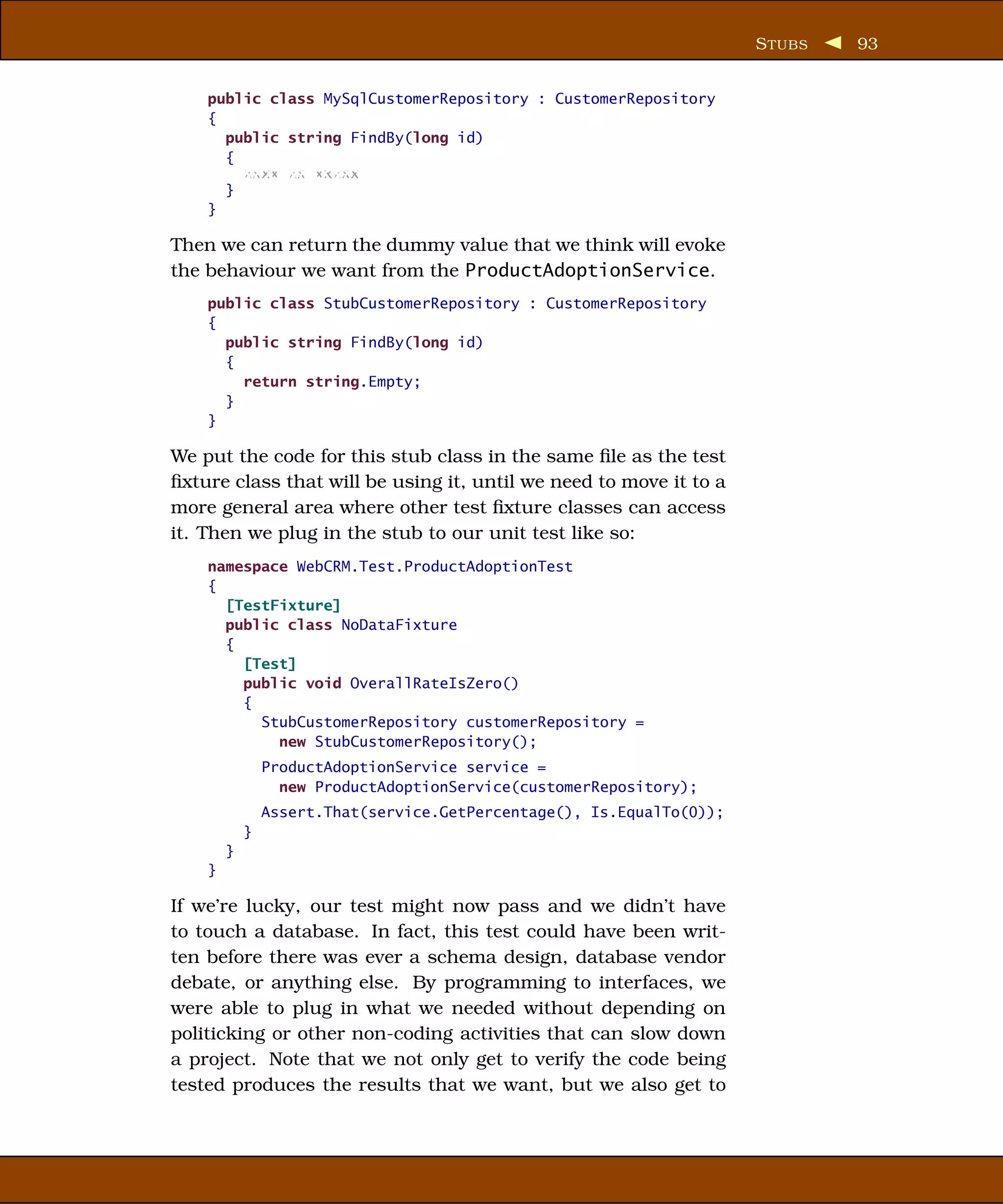 S TUBS   93


    public class MySqlCustomerRepository : CustomerRepository
    {
      public string FindBy(long id)
      {
        xxxx xx xxxxx
      }
    }

Then we can return the dummy value that we think will evoke
the behaviour we want from the ProductAdoptionService.
    public class StubCustomerRepository : CustomerRepository
    {
      public string FindBy(long id)
      {
        return string.Empty;
      }
    }

We put the code for this stub class in the same ﬁle as the test
ﬁxture class that will be using it, until we need to move it to a
more general area where other test ﬁxture classes can access
it. Then we plug in the stub to our unit test like so:
    namespace WebCRM.Test.ProductAdoptionTest
    {
      [TestFixture]
      public class NoDataFixture
      {
        [Test]
        public void OverallRateIsZero()
        {
          StubCustomerRepository customerRepository =
            new StubCustomerRepository();
                ProductAdoptionService service =
                  new ProductAdoptionService(customerRepository);
                Assert.That(service.GetPercentage(), Is.EqualTo(0));
            }
        }
    }

If we’re lucky, our test might now pass and we didn’t have
to touch a database. In fact, this test could have been writ-
ten before there was ever a schema design, database vendor
debate, or anything else. By programming to interfaces, we
were able to plug in what we needed without depending on
politicking or other non-coding activities that can slow down
a project. Note that we not only get to verify the code being
tested produces the results that we want, but we also get to
 