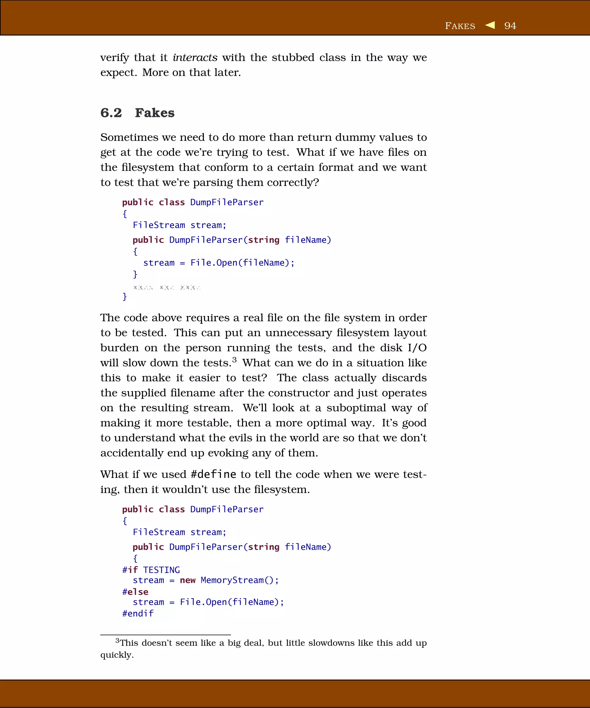 F AKES   94


verify that it interacts with the stubbed class in the way we
expect. More on that later.


6.2 Fakes
Sometimes we need to do more than return dummy values to
get at the code we’re trying to test. What if we have ﬁles on
the ﬁlesystem that conform to a certain format and we want
to test that we’re parsing them correctly?
     public class DumpFileParser
     {
       FileStream stream;
         public DumpFileParser(string fileName)
         {
           stream = File.Open(fileName);
         }
         xxxx xxx xxxx
     }

The code above requires a real ﬁle on the ﬁle system in order
to be tested. This can put an unnecessary ﬁlesystem layout
burden on the person running the tests, and the disk I/O
will slow down the tests.3 What can we do in a situation like
this to make it easier to test? The class actually discards
the supplied ﬁlename after the constructor and just operates
on the resulting stream. We’ll look at a suboptimal way of
making it more testable, then a more optimal way. It’s good
to understand what the evils in the world are so that we don’t
accidentally end up evoking any of them.
What if we used #define to tell the code when we were test-
ing, then it wouldn’t use the ﬁlesystem.
     public class DumpFileParser
     {
       FileStream stream;
       public DumpFileParser(string fileName)
       {
     #if TESTING
       stream = new MemoryStream();
     #else
       stream = File.Open(fileName);
     #endif


   3 This doesn’t seem like a big deal, but little slowdowns like this add up

quickly.
 