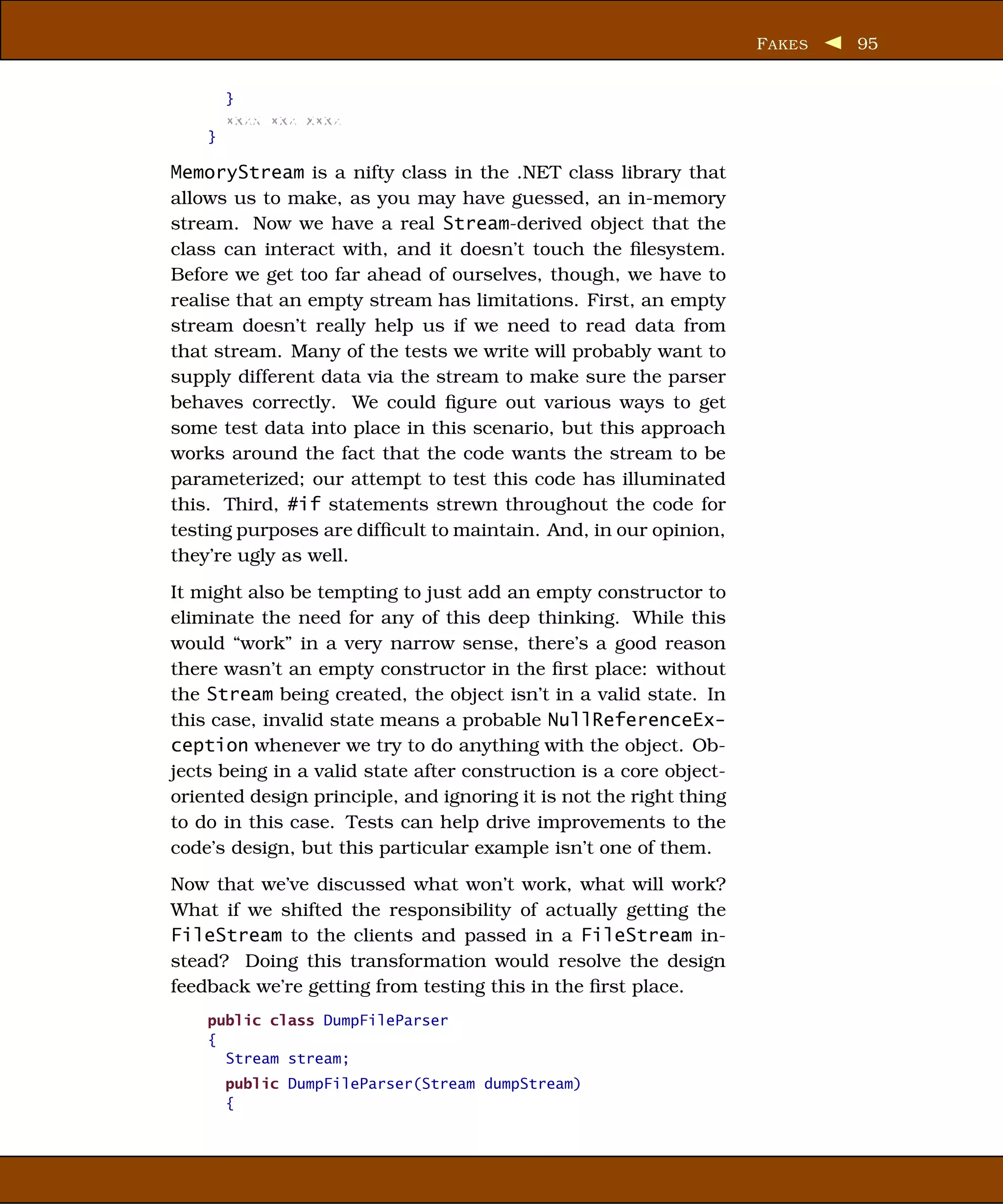 F AKES   95


        }
        xxxx xxx xxxx
    }

MemoryStream is a nifty class in the .NET class library that
allows us to make, as you may have guessed, an in-memory
stream. Now we have a real Stream-derived object that the
class can interact with, and it doesn’t touch the ﬁlesystem.
Before we get too far ahead of ourselves, though, we have to
realise that an empty stream has limitations. First, an empty
stream doesn’t really help us if we need to read data from
that stream. Many of the tests we write will probably want to
supply different data via the stream to make sure the parser
behaves correctly. We could ﬁgure out various ways to get
some test data into place in this scenario, but this approach
works around the fact that the code wants the stream to be
parameterized; our attempt to test this code has illuminated
this. Third, #if statements strewn throughout the code for
testing purposes are difﬁcult to maintain. And, in our opinion,
they’re ugly as well.
It might also be tempting to just add an empty constructor to
eliminate the need for any of this deep thinking. While this
would “work” in a very narrow sense, there’s a good reason
there wasn’t an empty constructor in the ﬁrst place: without
the Stream being created, the object isn’t in a valid state. In
this case, invalid state means a probable NullReferenceEx-
ception whenever we try to do anything with the object. Ob-
jects being in a valid state after construction is a core object-
oriented design principle, and ignoring it is not the right thing
to do in this case. Tests can help drive improvements to the
code’s design, but this particular example isn’t one of them.
Now that we’ve discussed what won’t work, what will work?
What if we shifted the responsibility of actually getting the
FileStream to the clients and passed in a FileStream in-
stead? Doing this transformation would resolve the design
feedback we’re getting from testing this in the ﬁrst place.
    public class DumpFileParser
    {
      Stream stream;
        public DumpFileParser(Stream dumpStream)
        {
 