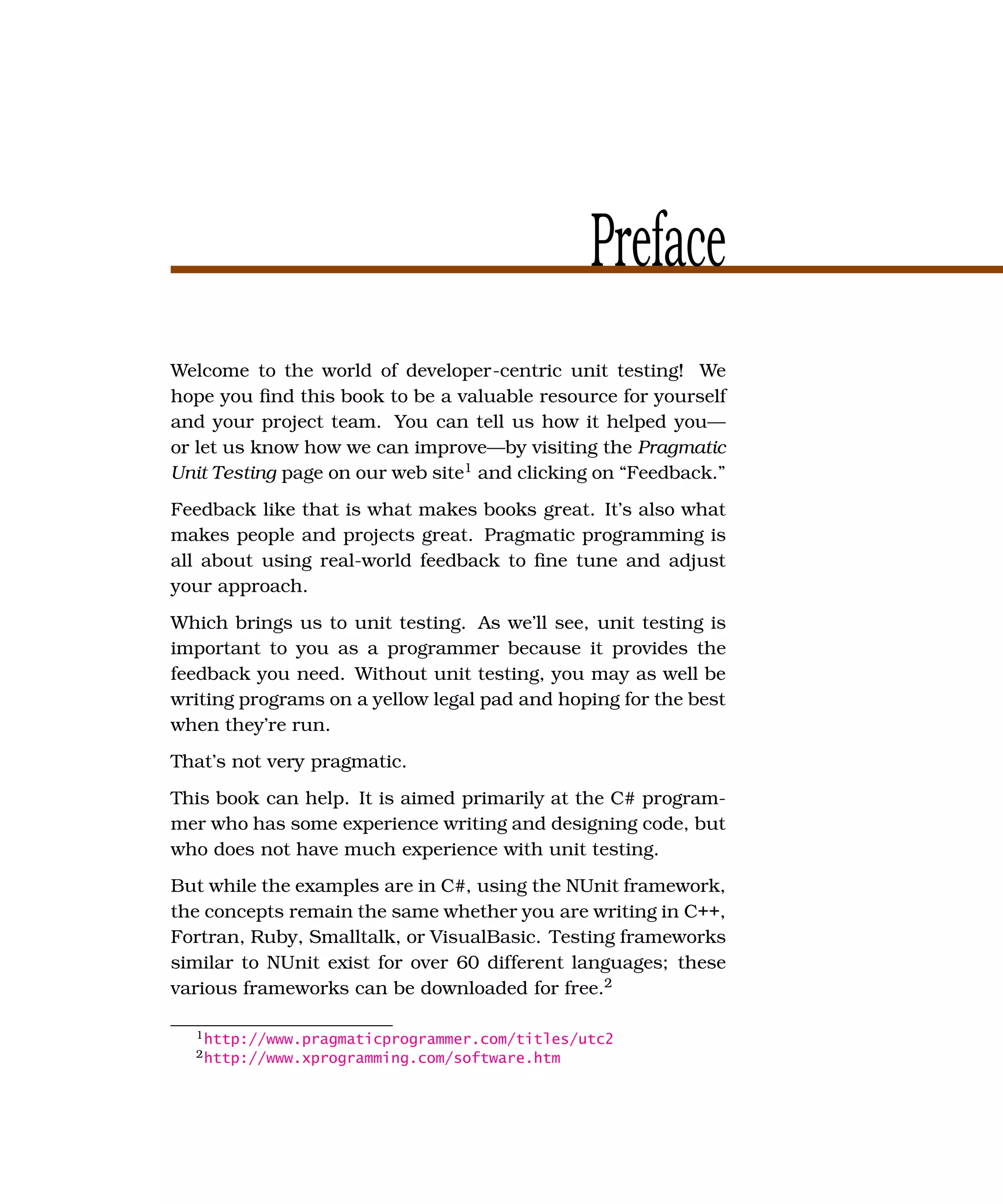 Preface
Welcome to the world of developer-centric unit testing! We
hope you ﬁnd this book to be a valuable resource for yourself
and your project team. You can tell us how it helped you—
or let us know how we can improve—by visiting the Pragmatic
Unit Testing page on our web site1 and clicking on “Feedback.”
Feedback like that is what makes books great. It’s also what
makes people and projects great. Pragmatic programming is
all about using real-world feedback to ﬁne tune and adjust
your approach.
Which brings us to unit testing. As we’ll see, unit testing is
important to you as a programmer because it provides the
feedback you need. Without unit testing, you may as well be
writing programs on a yellow legal pad and hoping for the best
when they’re run.
That’s not very pragmatic.
This book can help. It is aimed primarily at the C# program-
mer who has some experience writing and designing code, but
who does not have much experience with unit testing.
But while the examples are in C#, using the NUnit framework,
the concepts remain the same whether you are writing in C++,
Fortran, Ruby, Smalltalk, or VisualBasic. Testing frameworks
similar to NUnit exist for over 60 different languages; these
various frameworks can be downloaded for free.2

  1 http://www.pragmaticprogrammer.com/titles/utc2
  2 http://www.xprogramming.com/software.htm
 