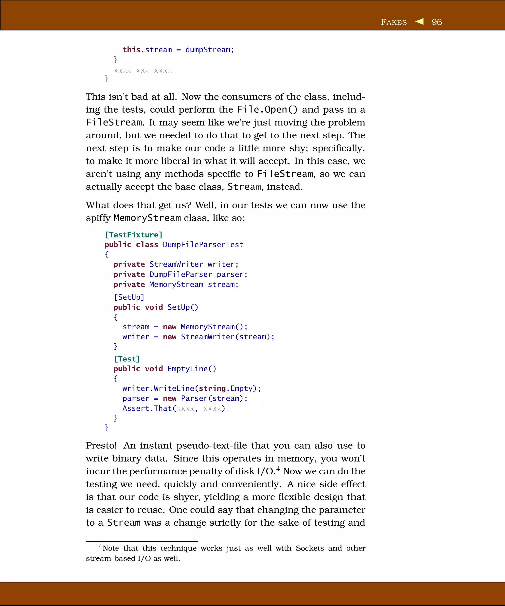 F AKES   96


          this.stream = dumpStream;
        }
        xxxx xxx xxxx
    }

This isn’t bad at all. Now the consumers of the class, includ-
ing the tests, could perform the File.Open() and pass in a
FileStream. It may seem like we’re just moving the problem
around, but we needed to do that to get to the next step. The
next step is to make our code a little more shy; speciﬁcally,
to make it more liberal in what it will accept. In this case, we
aren’t using any methods speciﬁc to FileStream, so we can
actually accept the base class, Stream, instead.
What does that get us? Well, in our tests we can now use the
spiffy MemoryStream class, like so:
    [TestFixture]
    public class DumpFileParserTest
    {
      private StreamWriter writer;
      private DumpFileParser parser;
      private MemoryStream stream;
        [SetUp]
        public void SetUp()
        {
          stream = new MemoryStream();
          writer = new StreamWriter(stream);
        }
        [Test]
        public void EmptyLine()
        {
          writer.WriteLine(string.Empty);
          parser = new Parser(stream);
          Assert.That(xxxx, xxxx);
        }
    }

Presto! An instant pseudo-text-ﬁle that you can also use to
write binary data. Since this operates in-memory, you won’t
incur the performance penalty of disk I/O.4 Now we can do the
testing we need, quickly and conveniently. A nice side effect
is that our code is shyer, yielding a more ﬂexible design that
is easier to reuse. One could say that changing the parameter
to a Stream was a change strictly for the sake of testing and

    4 Note that this technique works just as well with Sockets and other

stream-based I/O as well.
 