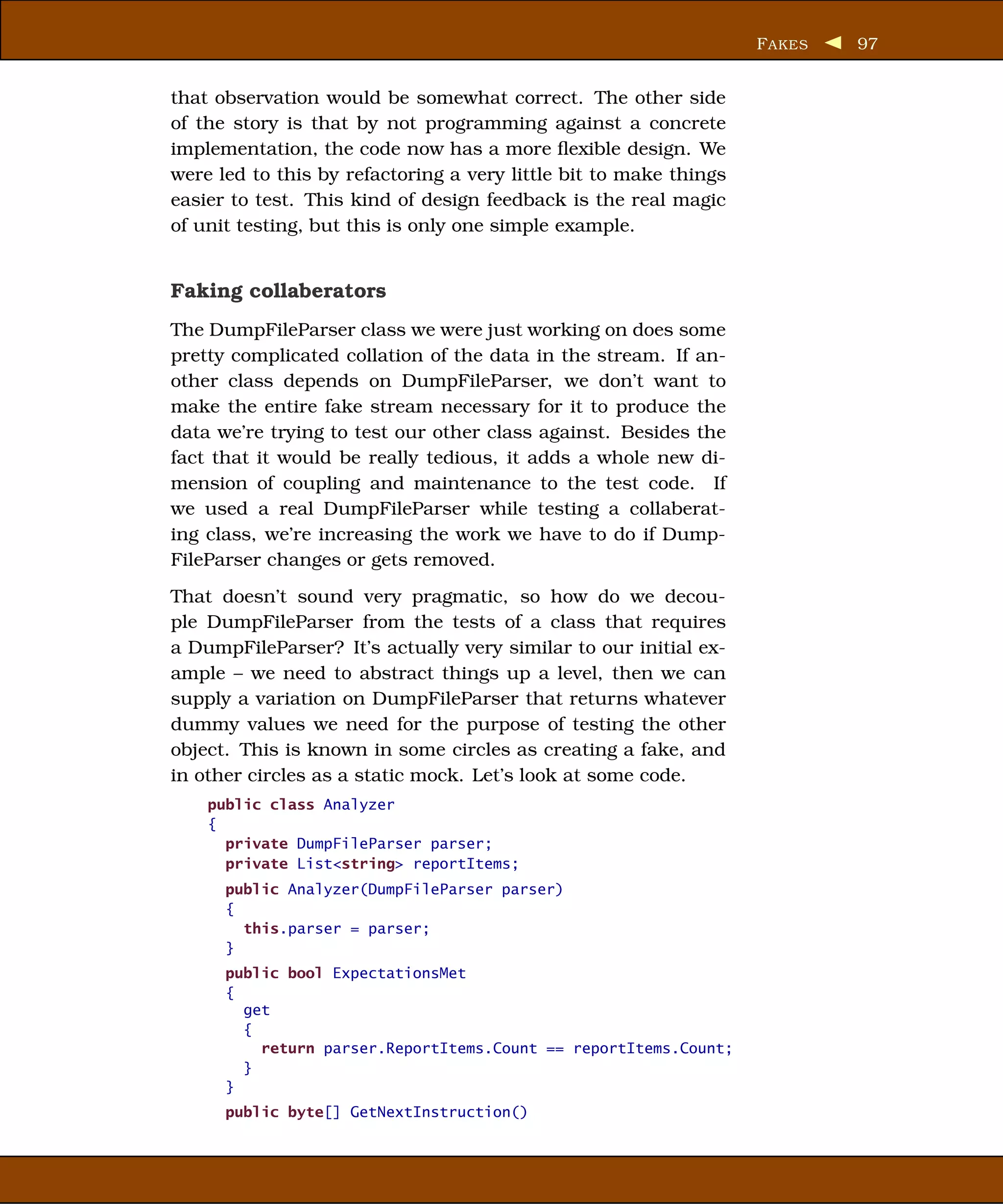 F AKES   97


that observation would be somewhat correct. The other side
of the story is that by not programming against a concrete
implementation, the code now has a more ﬂexible design. We
were led to this by refactoring a very little bit to make things
easier to test. This kind of design feedback is the real magic
of unit testing, but this is only one simple example.


Faking collaberators
The DumpFileParser class we were just working on does some
pretty complicated collation of the data in the stream. If an-
other class depends on DumpFileParser, we don’t want to
make the entire fake stream necessary for it to produce the
data we’re trying to test our other class against. Besides the
fact that it would be really tedious, it adds a whole new di-
mension of coupling and maintenance to the test code. If
we used a real DumpFileParser while testing a collaberat-
ing class, we’re increasing the work we have to do if Dump-
FileParser changes or gets removed.
That doesn’t sound very pragmatic, so how do we decou-
ple DumpFileParser from the tests of a class that requires
a DumpFileParser? It’s actually very similar to our initial ex-
ample – we need to abstract things up a level, then we can
supply a variation on DumpFileParser that returns whatever
dummy values we need for the purpose of testing the other
object. This is known in some circles as creating a fake, and
in other circles as a static mock. Let’s look at some code.
    public class Analyzer
    {
      private DumpFileParser parser;
      private List<string> reportItems;
      public Analyzer(DumpFileParser parser)
      {
        this.parser = parser;
      }
      public bool ExpectationsMet
      {
        get
        {
          return parser.ReportItems.Count == reportItems.Count;
        }
      }
      public byte[] GetNextInstruction()
 