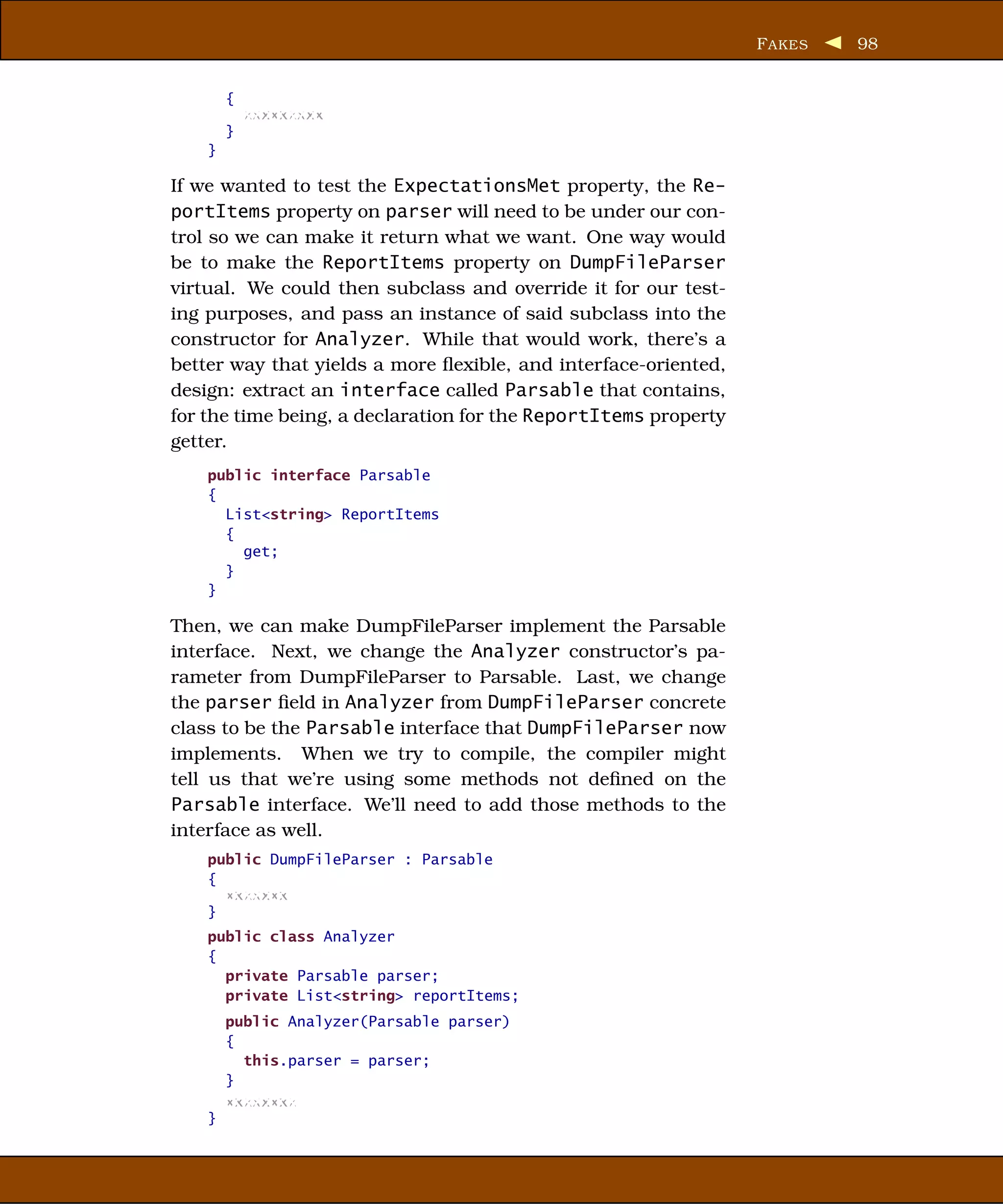 F AKES   98


        {
            xxxxxxxxx
        }
    }

If we wanted to test the ExpectationsMet property, the Re-
portItems property on parser will need to be under our con-
trol so we can make it return what we want. One way would
be to make the ReportItems property on DumpFileParser
virtual. We could then subclass and override it for our test-
ing purposes, and pass an instance of said subclass into the
constructor for Analyzer. While that would work, there’s a
better way that yields a more ﬂexible, and interface-oriented,
design: extract an interface called Parsable that contains,
for the time being, a declaration for the ReportItems property
getter.
    public interface Parsable
    {
      List<string> ReportItems
      {
        get;
      }
    }

Then, we can make DumpFileParser implement the Parsable
interface. Next, we change the Analyzer constructor’s pa-
rameter from DumpFileParser to Parsable. Last, we change
the parser ﬁeld in Analyzer from DumpFileParser concrete
class to be the Parsable interface that DumpFileParser now
implements. When we try to compile, the compiler might
tell us that we’re using some methods not deﬁned on the
Parsable interface. We’ll need to add those methods to the
interface as well.
    public DumpFileParser : Parsable
    {
      xxxxxxx
    }
    public class Analyzer
    {
      private Parsable parser;
      private List<string> reportItems;
        public Analyzer(Parsable parser)
        {
          this.parser = parser;
        }
        xxxxxxxx
    }
 