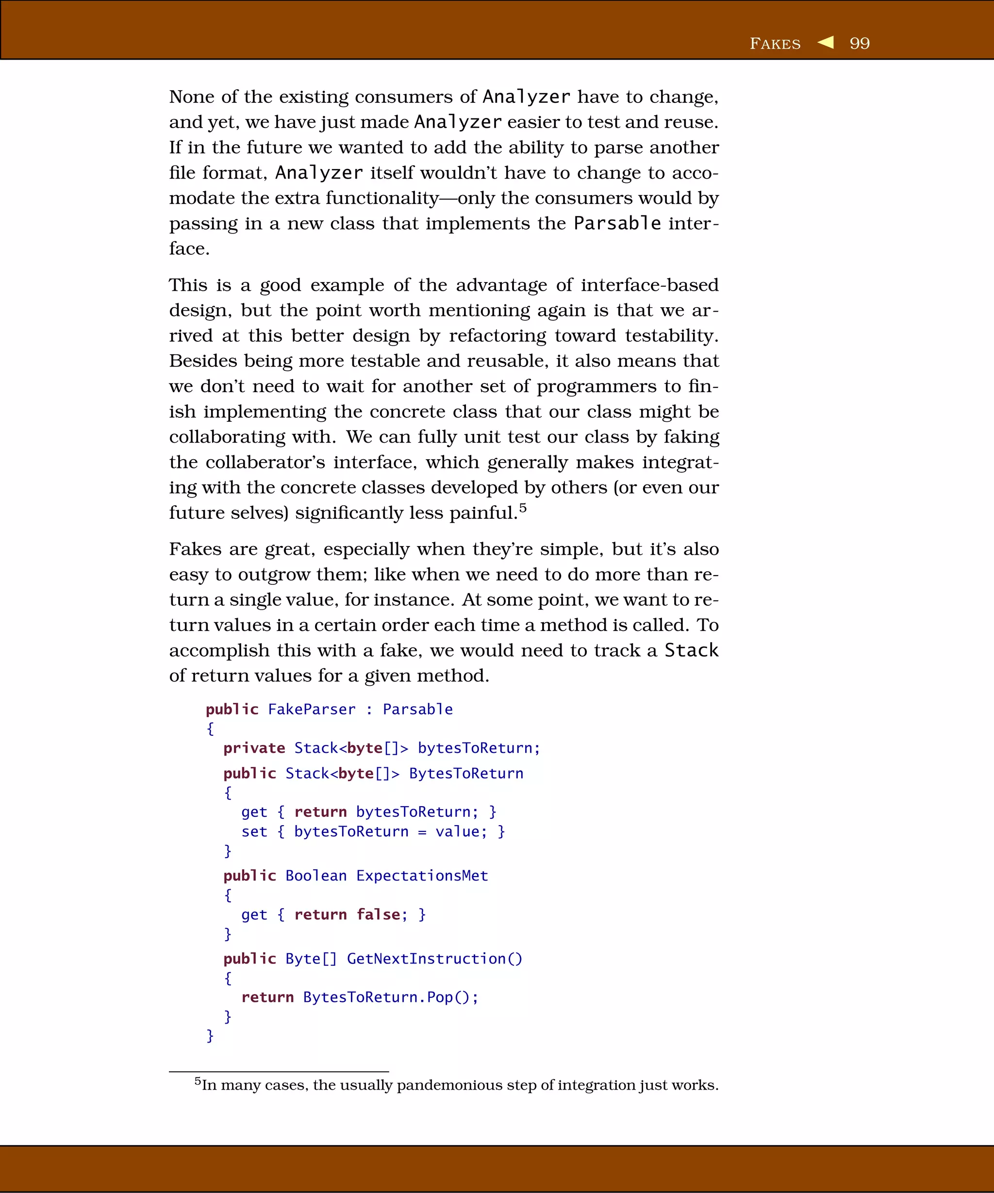F AKES   99


None of the existing consumers of Analyzer have to change,
and yet, we have just made Analyzer easier to test and reuse.
If in the future we wanted to add the ability to parse another
ﬁle format, Analyzer itself wouldn’t have to change to acco-
modate the extra functionality—only the consumers would by
passing in a new class that implements the Parsable inter-
face.
This is a good example of the advantage of interface-based
design, but the point worth mentioning again is that we ar-
rived at this better design by refactoring toward testability.
Besides being more testable and reusable, it also means that
we don’t need to wait for another set of programmers to ﬁn-
ish implementing the concrete class that our class might be
collaborating with. We can fully unit test our class by faking
the collaberator’s interface, which generally makes integrat-
ing with the concrete classes developed by others (or even our
future selves) signiﬁcantly less painful.5
Fakes are great, especially when they’re simple, but it’s also
easy to outgrow them; like when we need to do more than re-
turn a single value, for instance. At some point, we want to re-
turn values in a certain order each time a method is called. To
accomplish this with a fake, we would need to track a Stack
of return values for a given method.
    public FakeParser : Parsable
    {
      private Stack<byte[]> bytesToReturn;
         public Stack<byte[]> BytesToReturn
         {
           get { return bytesToReturn; }
           set { bytesToReturn = value; }
         }
         public Boolean ExpectationsMet
         {
           get { return false; }
         }
         public Byte[] GetNextInstruction()
         {
           return BytesToReturn.Pop();
         }
    }

  5 In   many cases, the usually pandemonious step of integration just works.
 