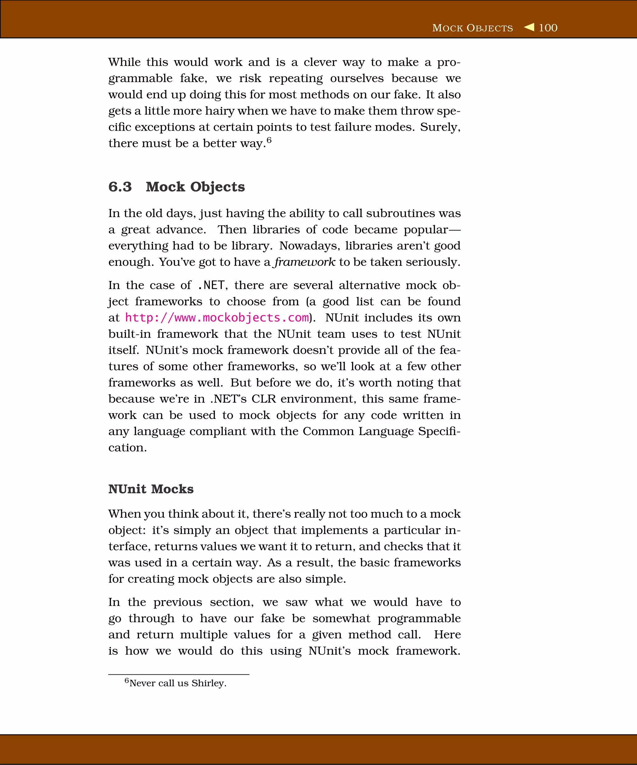 M OCK O BJECTS   100


While this would work and is a clever way to make a pro-
grammable fake, we risk repeating ourselves because we
would end up doing this for most methods on our fake. It also
gets a little more hairy when we have to make them throw spe-
ciﬁc exceptions at certain points to test failure modes. Surely,
there must be a better way.6


6.3 Mock Objects
In the old days, just having the ability to call subroutines was
a great advance. Then libraries of code became popular—
everything had to be library. Nowadays, libraries aren’t good
enough. You’ve got to have a framework to be taken seriously.
In the case of .NET, there are several alternative mock ob-
ject frameworks to choose from (a good list can be found
at http://www.mockobjects.com). NUnit includes its own
built-in framework that the NUnit team uses to test NUnit
itself. NUnit’s mock framework doesn’t provide all of the fea-
tures of some other frameworks, so we’ll look at a few other
frameworks as well. But before we do, it’s worth noting that
because we’re in .NET’s CLR environment, this same frame-
work can be used to mock objects for any code written in
any language compliant with the Common Language Speciﬁ-
cation.


NUnit Mocks
When you think about it, there’s really not too much to a mock
object: it’s simply an object that implements a particular in-
terface, returns values we want it to return, and checks that it
was used in a certain way. As a result, the basic frameworks
for creating mock objects are also simple.
In the previous section, we saw what we would have to
go through to have our fake be somewhat programmable
and return multiple values for a given method call. Here
is how we would do this using NUnit’s mock framework.

  6 Never   call us Shirley.
 