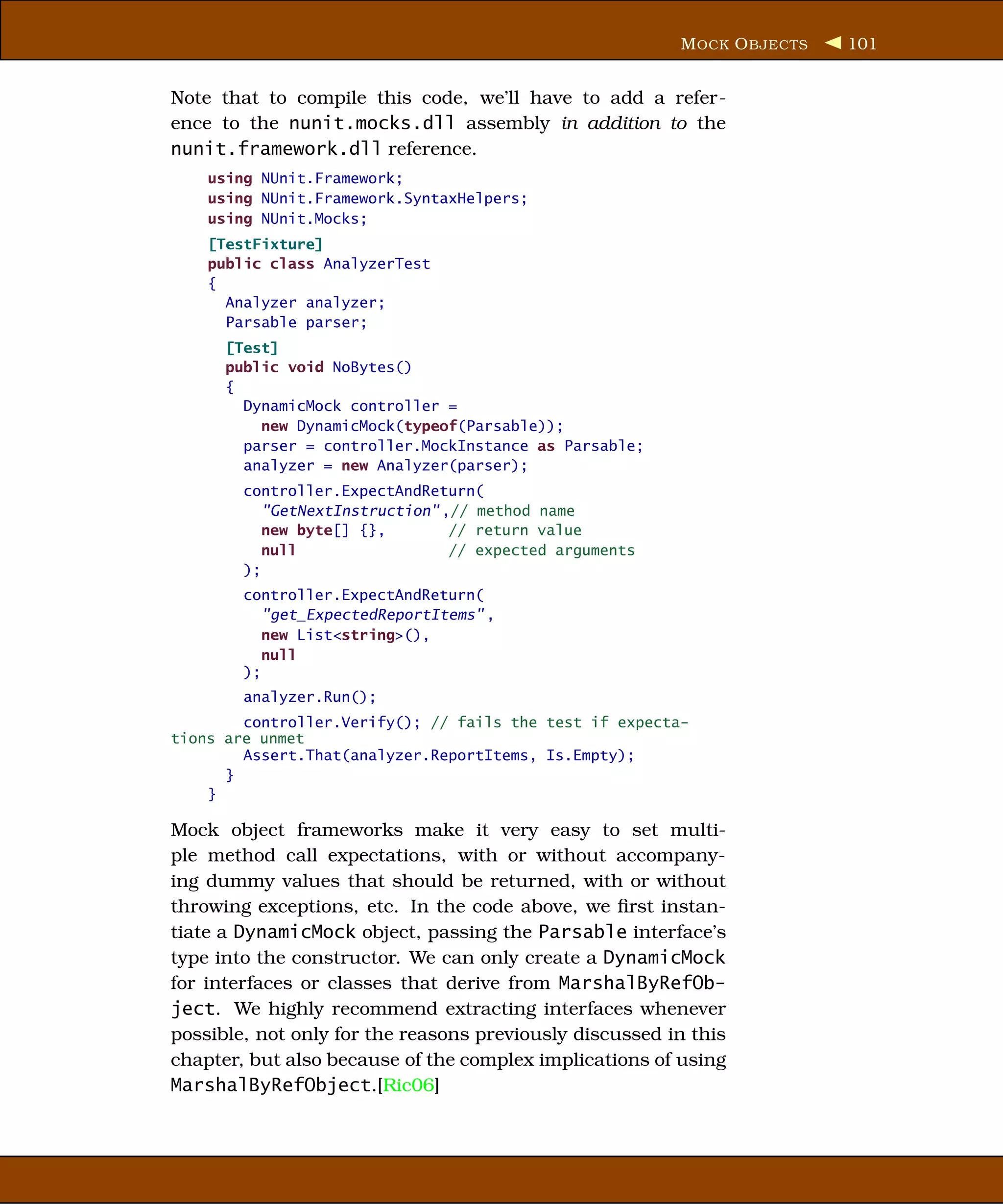 M OCK O BJECTS   101


Note that to compile this code, we’ll have to add a refer-
ence to the nunit.mocks.dll assembly in addition to the
nunit.framework.dll reference.
    using NUnit.Framework;
    using NUnit.Framework.SyntaxHelpers;
    using NUnit.Mocks;
    [TestFixture]
    public class AnalyzerTest
    {
      Analyzer analyzer;
      Parsable parser;
      [Test]
      public void NoBytes()
      {
        DynamicMock controller =
          new DynamicMock(typeof(Parsable));
        parser = controller.MockInstance as Parsable;
        analyzer = new Analyzer(parser);
        controller.ExpectAndReturn(
           "GetNextInstruction" ,// method name
           new byte[] {},        // return value
           null                  // expected arguments
        );
        controller.ExpectAndReturn(
           "get_ExpectedReportItems" ,
           new List<string>(),
           null
        );
        analyzer.Run();
        controller.Verify(); // fails the test if expecta-
tions are unmet
        Assert.That(analyzer.ReportItems, Is.Empty);
      }
    }

Mock object frameworks make it very easy to set multi-
ple method call expectations, with or without accompany-
ing dummy values that should be returned, with or without
throwing exceptions, etc. In the code above, we ﬁrst instan-
tiate a DynamicMock object, passing the Parsable interface’s
type into the constructor. We can only create a DynamicMock
for interfaces or classes that derive from MarshalByRefOb-
ject. We highly recommend extracting interfaces whenever
possible, not only for the reasons previously discussed in this
chapter, but also because of the complex implications of using
MarshalByRefObject.[Ric06]
 