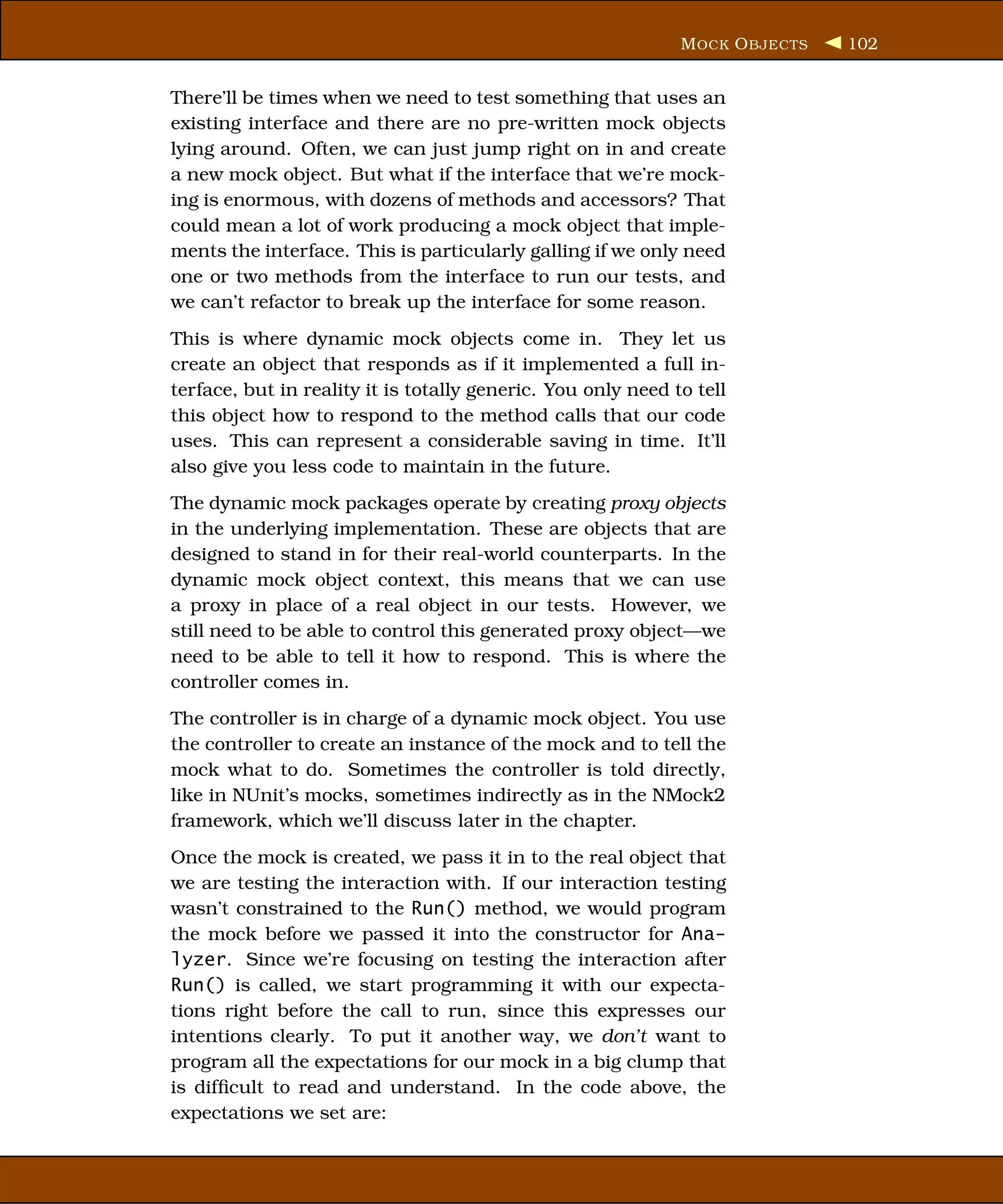 M OCK O BJECTS   102


There’ll be times when we need to test something that uses an
existing interface and there are no pre-written mock objects
lying around. Often, we can just jump right on in and create
a new mock object. But what if the interface that we’re mock-
ing is enormous, with dozens of methods and accessors? That
could mean a lot of work producing a mock object that imple-
ments the interface. This is particularly galling if we only need
one or two methods from the interface to run our tests, and
we can’t refactor to break up the interface for some reason.
This is where dynamic mock objects come in. They let us
create an object that responds as if it implemented a full in-
terface, but in reality it is totally generic. You only need to tell
this object how to respond to the method calls that our code
uses. This can represent a considerable saving in time. It’ll
also give you less code to maintain in the future.
The dynamic mock packages operate by creating proxy objects
in the underlying implementation. These are objects that are
designed to stand in for their real-world counterparts. In the
dynamic mock object context, this means that we can use
a proxy in place of a real object in our tests. However, we
still need to be able to control this generated proxy object—we
need to be able to tell it how to respond. This is where the
controller comes in.
The controller is in charge of a dynamic mock object. You use
the controller to create an instance of the mock and to tell the
mock what to do. Sometimes the controller is told directly,
like in NUnit’s mocks, sometimes indirectly as in the NMock2
framework, which we’ll discuss later in the chapter.
Once the mock is created, we pass it in to the real object that
we are testing the interaction with. If our interaction testing
wasn’t constrained to the Run() method, we would program
the mock before we passed it into the constructor for Ana-
lyzer. Since we’re focusing on testing the interaction after
Run() is called, we start programming it with our expecta-
tions right before the call to run, since this expresses our
intentions clearly. To put it another way, we don’t want to
program all the expectations for our mock in a big clump that
is difﬁcult to read and understand. In the code above, the
expectations we set are:
 