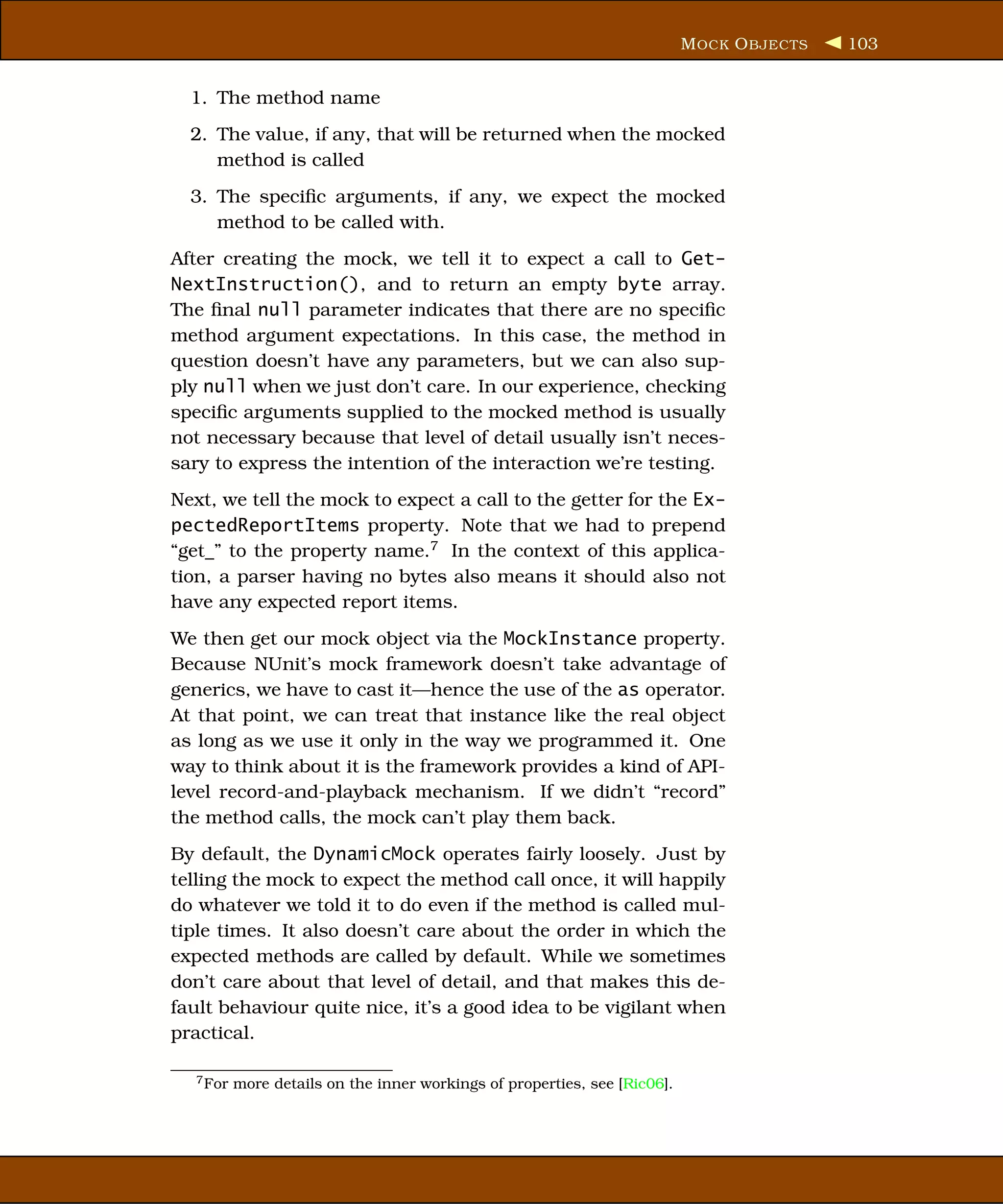 M OCK O BJECTS   103


  1. The method name
  2. The value, if any, that will be returned when the mocked
     method is called
  3. The speciﬁc arguments, if any, we expect the mocked
     method to be called with.
After creating the mock, we tell it to expect a call to Get-
NextInstruction(), and to return an empty byte array.
The ﬁnal null parameter indicates that there are no speciﬁc
method argument expectations. In this case, the method in
question doesn’t have any parameters, but we can also sup-
ply null when we just don’t care. In our experience, checking
speciﬁc arguments supplied to the mocked method is usually
not necessary because that level of detail usually isn’t neces-
sary to express the intention of the interaction we’re testing.
Next, we tell the mock to expect a call to the getter for the Ex-
pectedReportItems property. Note that we had to prepend
“get_” to the property name.7 In the context of this applica-
tion, a parser having no bytes also means it should also not
have any expected report items.
We then get our mock object via the MockInstance property.
Because NUnit’s mock framework doesn’t take advantage of
generics, we have to cast it—hence the use of the as operator.
At that point, we can treat that instance like the real object
as long as we use it only in the way we programmed it. One
way to think about it is the framework provides a kind of API-
level record-and-playback mechanism. If we didn’t “record”
the method calls, the mock can’t play them back.
By default, the DynamicMock operates fairly loosely. Just by
telling the mock to expect the method call once, it will happily
do whatever we told it to do even if the method is called mul-
tiple times. It also doesn’t care about the order in which the
expected methods are called by default. While we sometimes
don’t care about that level of detail, and that makes this de-
fault behaviour quite nice, it’s a good idea to be vigilant when
practical.

  7 For   more details on the inner workings of properties, see [Ric06].
 