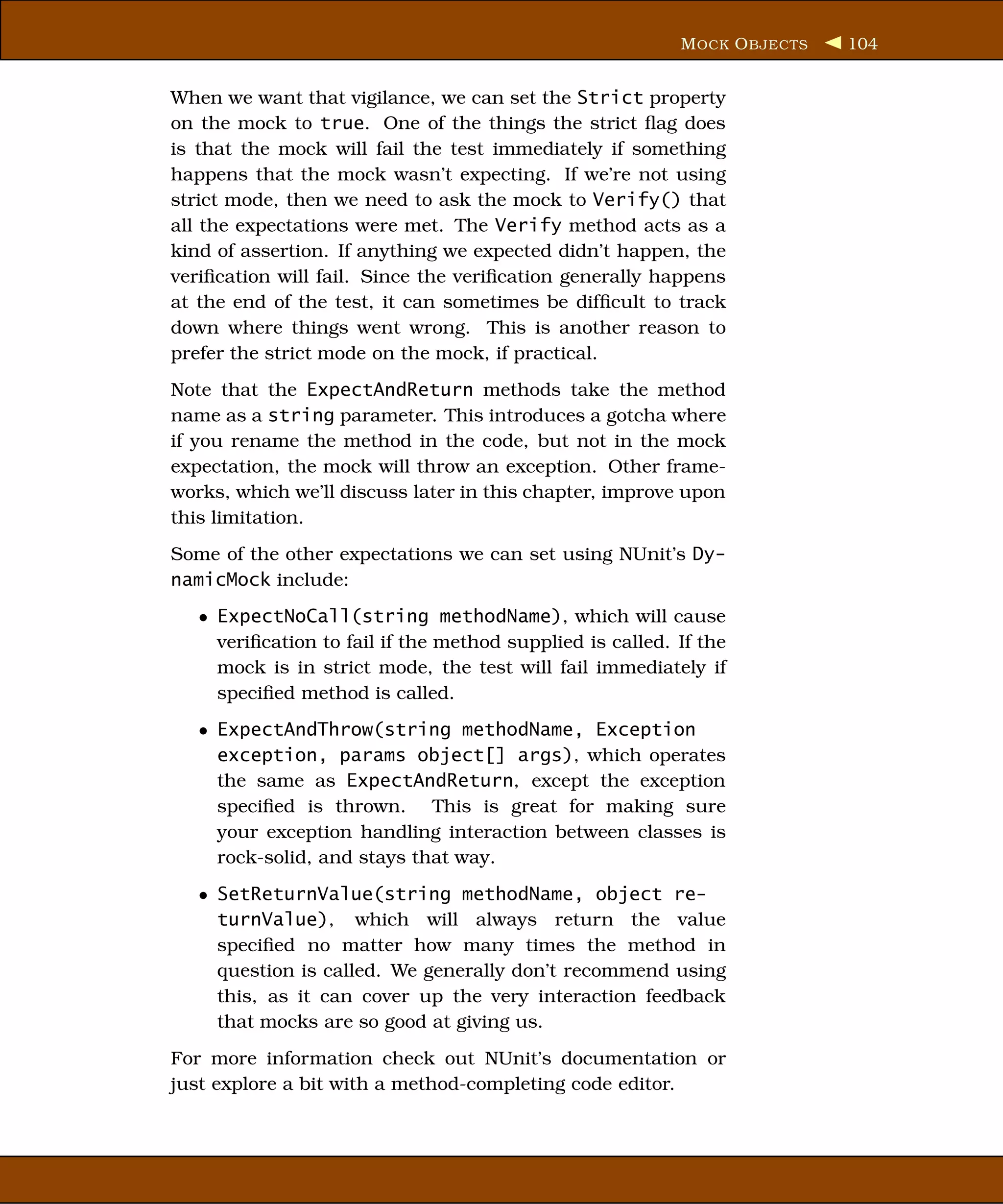 M OCK O BJECTS   104


When we want that vigilance, we can set the Strict property
on the mock to true. One of the things the strict ﬂag does
is that the mock will fail the test immediately if something
happens that the mock wasn’t expecting. If we’re not using
strict mode, then we need to ask the mock to Verify() that
all the expectations were met. The Verify method acts as a
kind of assertion. If anything we expected didn’t happen, the
veriﬁcation will fail. Since the veriﬁcation generally happens
at the end of the test, it can sometimes be difﬁcult to track
down where things went wrong. This is another reason to
prefer the strict mode on the mock, if practical.
Note that the ExpectAndReturn methods take the method
name as a string parameter. This introduces a gotcha where
if you rename the method in the code, but not in the mock
expectation, the mock will throw an exception. Other frame-
works, which we’ll discuss later in this chapter, improve upon
this limitation.
Some of the other expectations we can set using NUnit’s Dy-
namicMock include:
   • ExpectNoCall(string methodName), which will cause
     veriﬁcation to fail if the method supplied is called. If the
     mock is in strict mode, the test will fail immediately if
     speciﬁed method is called.
   • ExpectAndThrow(string methodName, Exception
     exception, params object[] args), which operates
     the same as ExpectAndReturn, except the exception
     speciﬁed is thrown. This is great for making sure
     your exception handling interaction between classes is
     rock-solid, and stays that way.
   • SetReturnValue(string methodName, object re-
     turnValue), which will always return the value
     speciﬁed no matter how many times the method in
     question is called. We generally don’t recommend using
     this, as it can cover up the very interaction feedback
     that mocks are so good at giving us.
For more information check out NUnit’s documentation or
just explore a bit with a method-completing code editor.
 