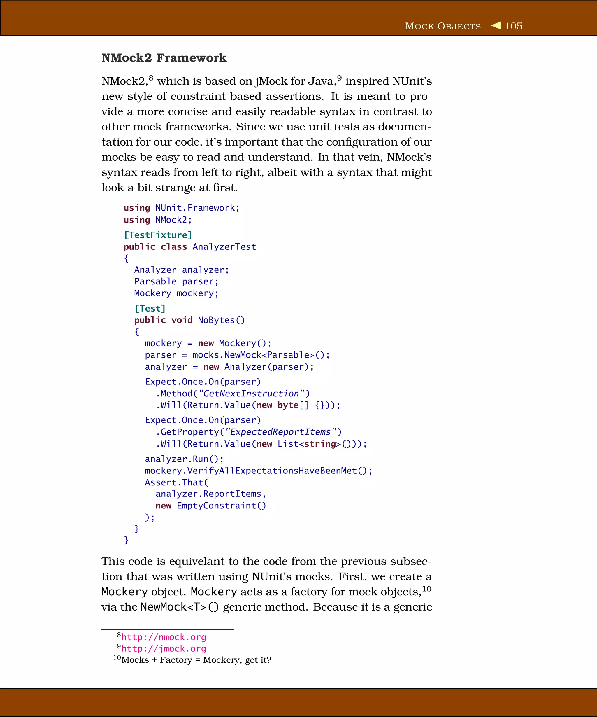 M OCK O BJECTS   105


NMock2 Framework
NMock2,8 which is based on jMock for Java,9 inspired NUnit’s
new style of constraint-based assertions. It is meant to pro-
vide a more concise and easily readable syntax in contrast to
other mock frameworks. Since we use unit tests as documen-
tation for our code, it’s important that the conﬁguration of our
mocks be easy to read and understand. In that vein, NMock’s
syntax reads from left to right, albeit with a syntax that might
look a bit strange at ﬁrst.
    using NUnit.Framework;
    using NMock2;
    [TestFixture]
    public class AnalyzerTest
    {
      Analyzer analyzer;
      Parsable parser;
      Mockery mockery;
        [Test]
        public void NoBytes()
        {
          mockery = new Mockery();
          parser = mocks.NewMock<Parsable>();
          analyzer = new Analyzer(parser);
            Expect.Once.On(parser)
              .Method("GetNextInstruction" )
              .Will(Return.Value(new byte[] {}));
            Expect.Once.On(parser)
              .GetProperty("ExpectedReportItems" )
              .Will(Return.Value(new List<string>()));
            analyzer.Run();
            mockery.VerifyAllExpectationsHaveBeenMet();
            Assert.That(
               analyzer.ReportItems,
               new EmptyConstraint()
            );
        }
    }

This code is equivelant to the code from the previous subsec-
tion that was written using NUnit’s mocks. First, we create a
Mockery object. Mockery acts as a factory for mock objects,10
via the NewMock<T>() generic method. Because it is a generic

  8 http://nmock.org
  9 http://jmock.org
  10 Mocks   + Factory = Mockery, get it?
 