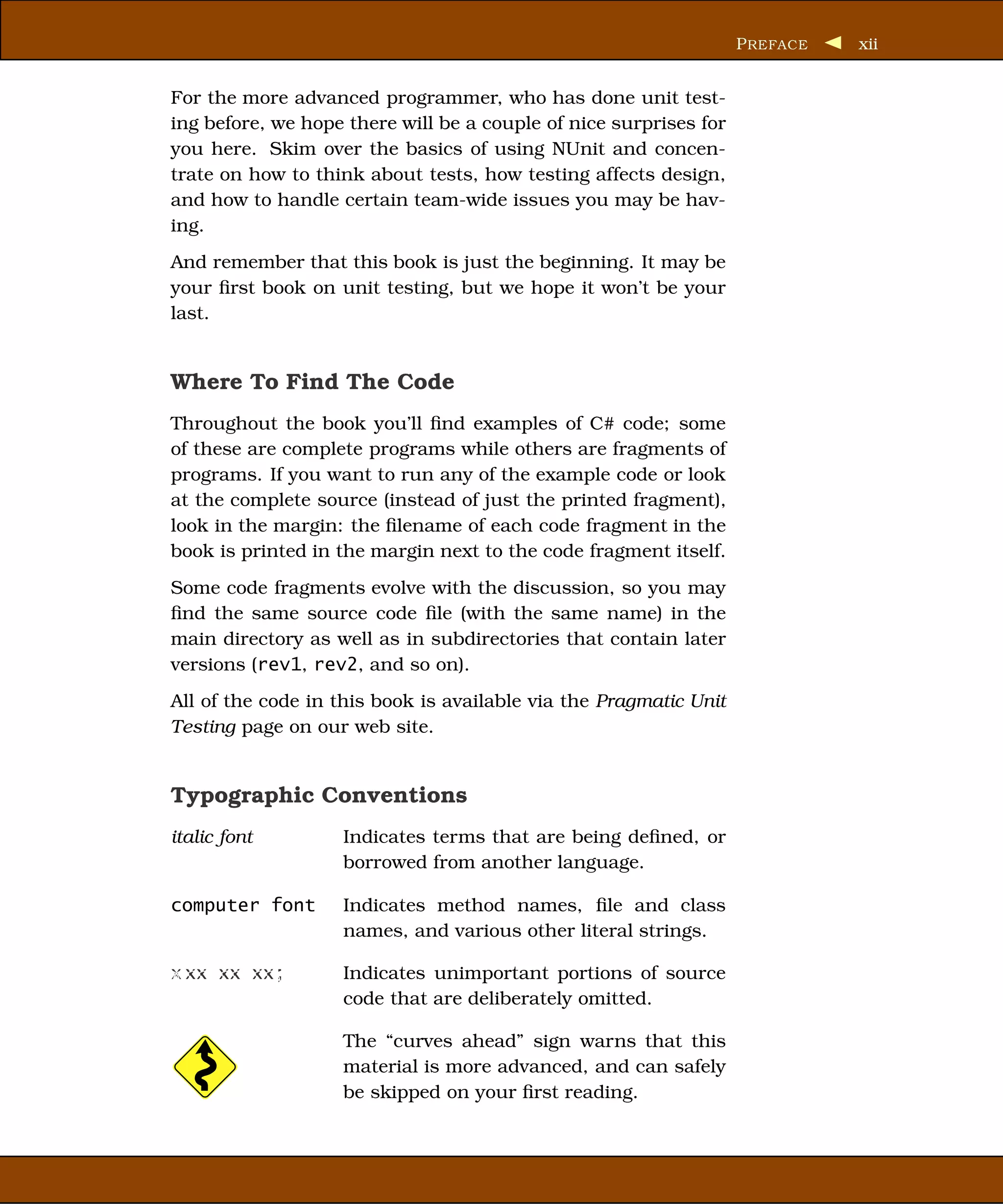 P REFACE   xii


For the more advanced programmer, who has done unit test-
ing before, we hope there will be a couple of nice surprises for
you here. Skim over the basics of using NUnit and concen-
trate on how to think about tests, how testing affects design,
and how to handle certain team-wide issues you may be hav-
ing.
And remember that this book is just the beginning. It may be
your ﬁrst book on unit testing, but we hope it won’t be your
last.


Where To Find The Code
Throughout the book you’ll ﬁnd examples of C# code; some
of these are complete programs while others are fragments of
programs. If you want to run any of the example code or look
at the complete source (instead of just the printed fragment),
look in the margin: the ﬁlename of each code fragment in the
book is printed in the margin next to the code fragment itself.
Some code fragments evolve with the discussion, so you may
ﬁnd the same source code ﬁle (with the same name) in the
main directory as well as in subdirectories that contain later
versions (rev1, rev2, and so on).
All of the code in this book is available via the Pragmatic Unit
Testing page on our web site.


Typographic Conventions
italic font        Indicates terms that are being deﬁned, or
                   borrowed from another language.

computer font      Indicates method names, ﬁle and class
                   names, and various other literal strings.

x xx xx xx;        Indicates unimportant portions of source
                   code that are deliberately omitted.

                   The “curves ahead” sign warns that this
                   material is more advanced, and can safely
                   be skipped on your ﬁrst reading.
 