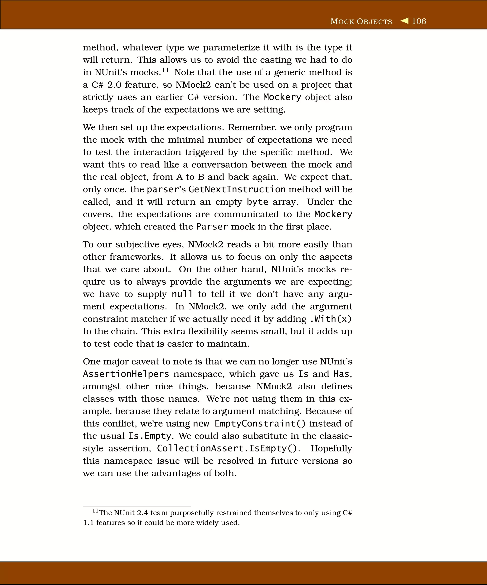 M OCK O BJECTS   106


method, whatever type we parameterize it with is the type it
will return. This allows us to avoid the casting we had to do
in NUnit’s mocks.11 Note that the use of a generic method is
a C# 2.0 feature, so NMock2 can’t be used on a project that
strictly uses an earlier C# version. The Mockery object also
keeps track of the expectations we are setting.
We then set up the expectations. Remember, we only program
the mock with the minimal number of expectations we need
to test the interaction triggered by the speciﬁc method. We
want this to read like a conversation between the mock and
the real object, from A to B and back again. We expect that,
only once, the parser’s GetNextInstruction method will be
called, and it will return an empty byte array. Under the
covers, the expectations are communicated to the Mockery
object, which created the Parser mock in the ﬁrst place.
To our subjective eyes, NMock2 reads a bit more easily than
other frameworks. It allows us to focus on only the aspects
that we care about. On the other hand, NUnit’s mocks re-
quire us to always provide the arguments we are expecting;
we have to supply null to tell it we don’t have any argu-
ment expectations. In NMock2, we only add the argument
constraint matcher if we actually need it by adding .With(x)
to the chain. This extra ﬂexibility seems small, but it adds up
to test code that is easier to maintain.
One major caveat to note is that we can no longer use NUnit’s
AssertionHelpers namespace, which gave us Is and Has,
amongst other nice things, because NMock2 also deﬁnes
classes with those names. We’re not using them in this ex-
ample, because they relate to argument matching. Because of
this conﬂict, we’re using new EmptyConstraint() instead of
the usual Is.Empty. We could also substitute in the classic-
style assertion, CollectionAssert.IsEmpty(). Hopefully
this namespace issue will be resolved in future versions so
we can use the advantages of both.



  11 The NUnit 2.4 team purposefully restrained themselves to only using C#
1.1 features so it could be more widely used.
 