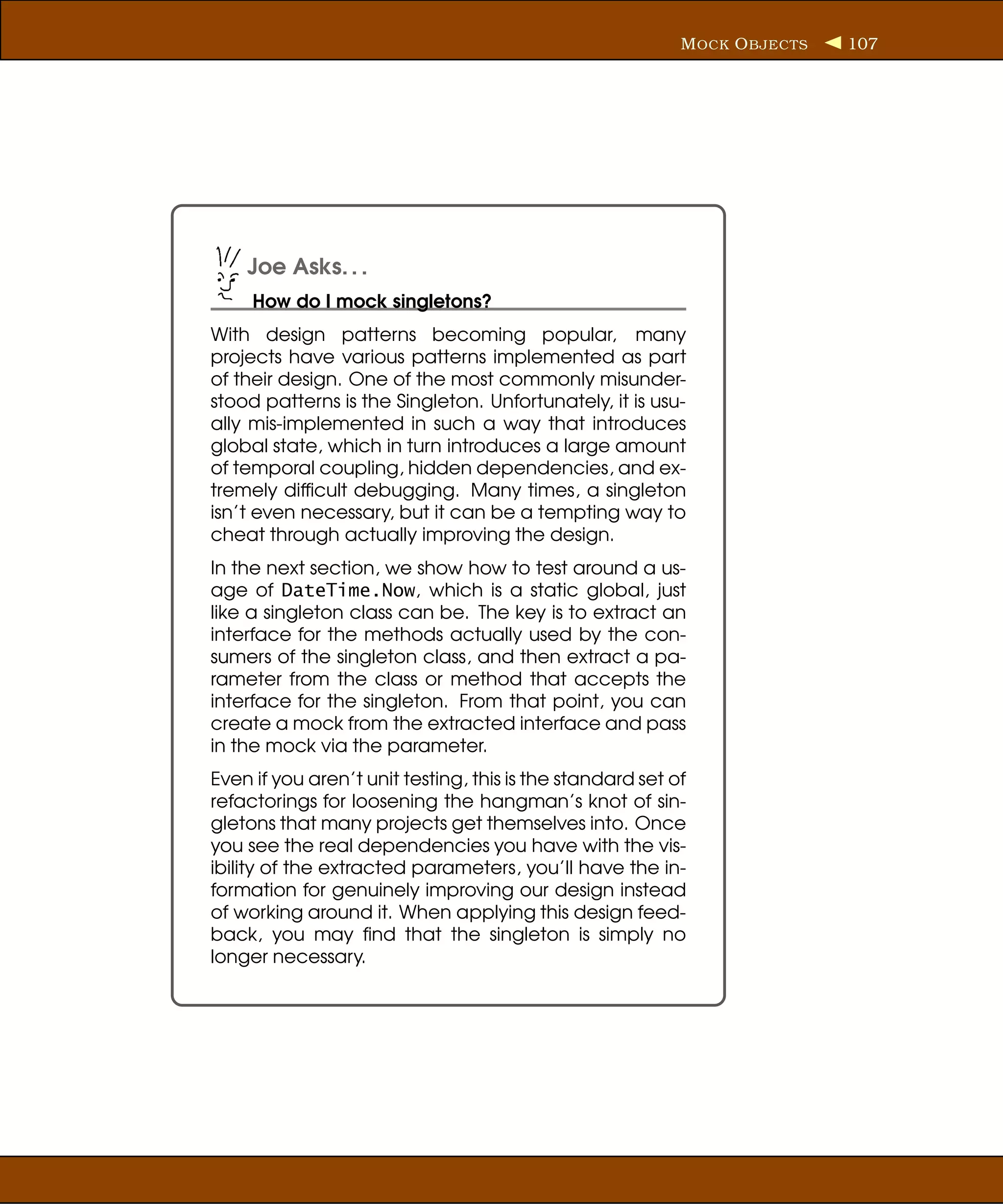 M OCK O BJECTS   107




    Joe Asks. . .
     How do I mock singletons?
With design patterns becoming popular, many
projects have various patterns implemented as part
of their design. One of the most commonly misunder-
stood patterns is the Singleton. Unfortunately, it is usu-
ally mis-implemented in such a way that introduces
global state, which in turn introduces a large amount
of temporal coupling, hidden dependencies, and ex-
tremely difﬁcult debugging. Many times, a singleton
isn’t even necessary, but it can be a tempting way to
cheat through actually improving the design.
In the next section, we show how to test around a us-
age of DateTime.Now, which is a static global, just
like a singleton class can be. The key is to extract an
interface for the methods actually used by the con-
sumers of the singleton class, and then extract a pa-
rameter from the class or method that accepts the
interface for the singleton. From that point, you can
create a mock from the extracted interface and pass
in the mock via the parameter.
Even if you aren’t unit testing, this is the standard set of
refactorings for loosening the hangman’s knot of sin-
gletons that many projects get themselves into. Once
you see the real dependencies you have with the vis-
ibility of the extracted parameters, you’ll have the in-
formation for genuinely improving our design instead
of working around it. When applying this design feed-
back, you may ﬁnd that the singleton is simply no
longer necessary.
 