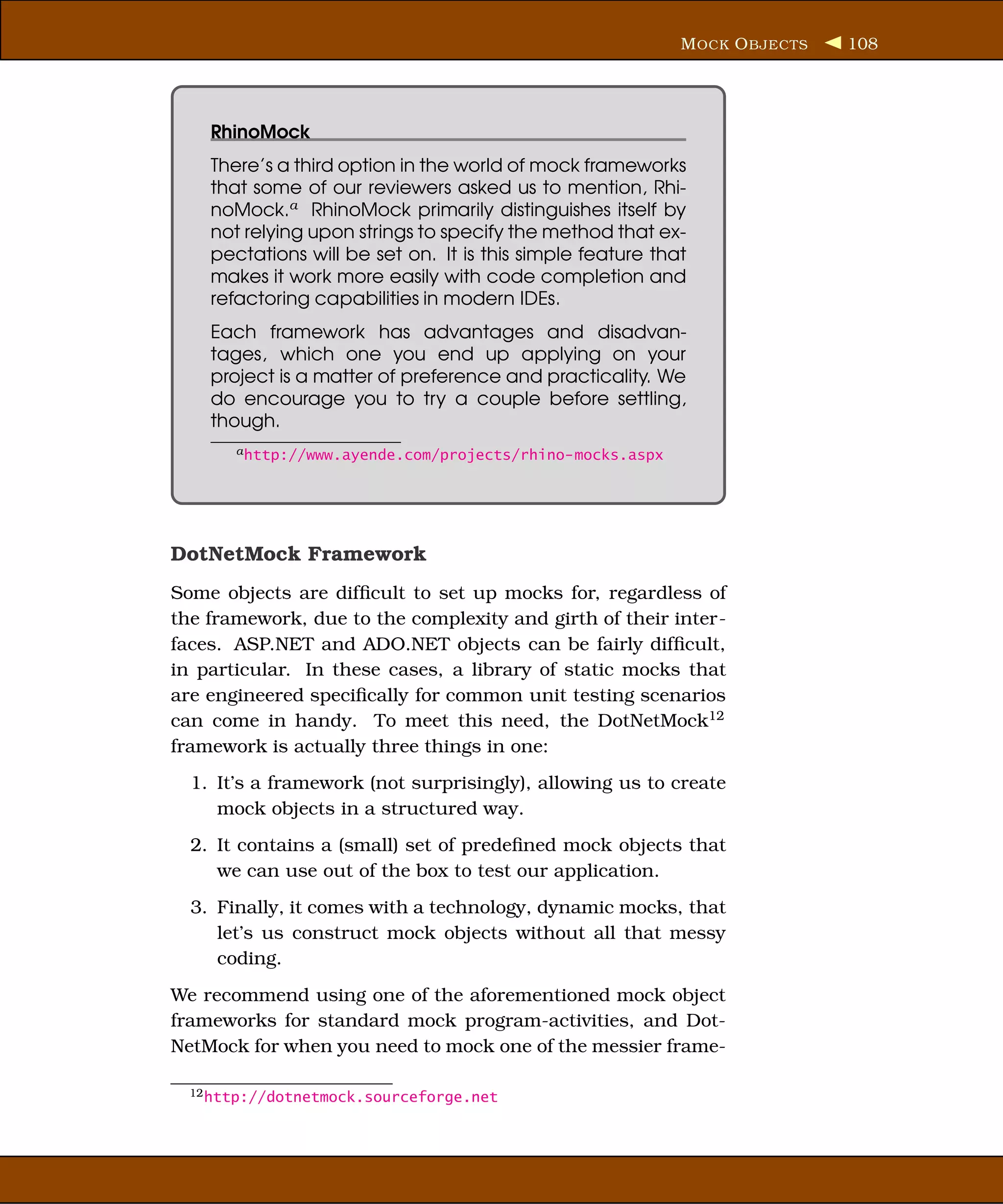 M OCK O BJECTS   108




    RhinoMock
    There’s a third option in the world of mock frameworks
    that some of our reviewers asked us to mention, Rhi-
    noMock.a RhinoMock primarily distinguishes itself by
    not relying upon strings to specify the method that ex-
    pectations will be set on. It is this simple feature that
    makes it work more easily with code completion and
    refactoring capabilities in modern IDEs.
    Each framework has advantages and disadvan-
    tages, which one you end up applying on your
    project is a matter of preference and practicality. We
    do encourage you to try a couple before settling,
    though.
       a http://www.ayende.com/projects/rhino-mocks.aspx




DotNetMock Framework
Some objects are difﬁcult to set up mocks for, regardless of
the framework, due to the complexity and girth of their inter-
faces. ASP.NET and ADO.NET objects can be fairly difﬁcult,
in particular. In these cases, a library of static mocks that
are engineered speciﬁcally for common unit testing scenarios
can come in handy. To meet this need, the DotNetMock12
framework is actually three things in one:
  1. It’s a framework (not surprisingly), allowing us to create
     mock objects in a structured way.
  2. It contains a (small) set of predeﬁned mock objects that
     we can use out of the box to test our application.
  3. Finally, it comes with a technology, dynamic mocks, that
     let’s us construct mock objects without all that messy
     coding.
We recommend using one of the aforementioned mock object
frameworks for standard mock program-activities, and Dot-
NetMock for when you need to mock one of the messier frame-

  12 http://dotnetmock.sourceforge.net
 