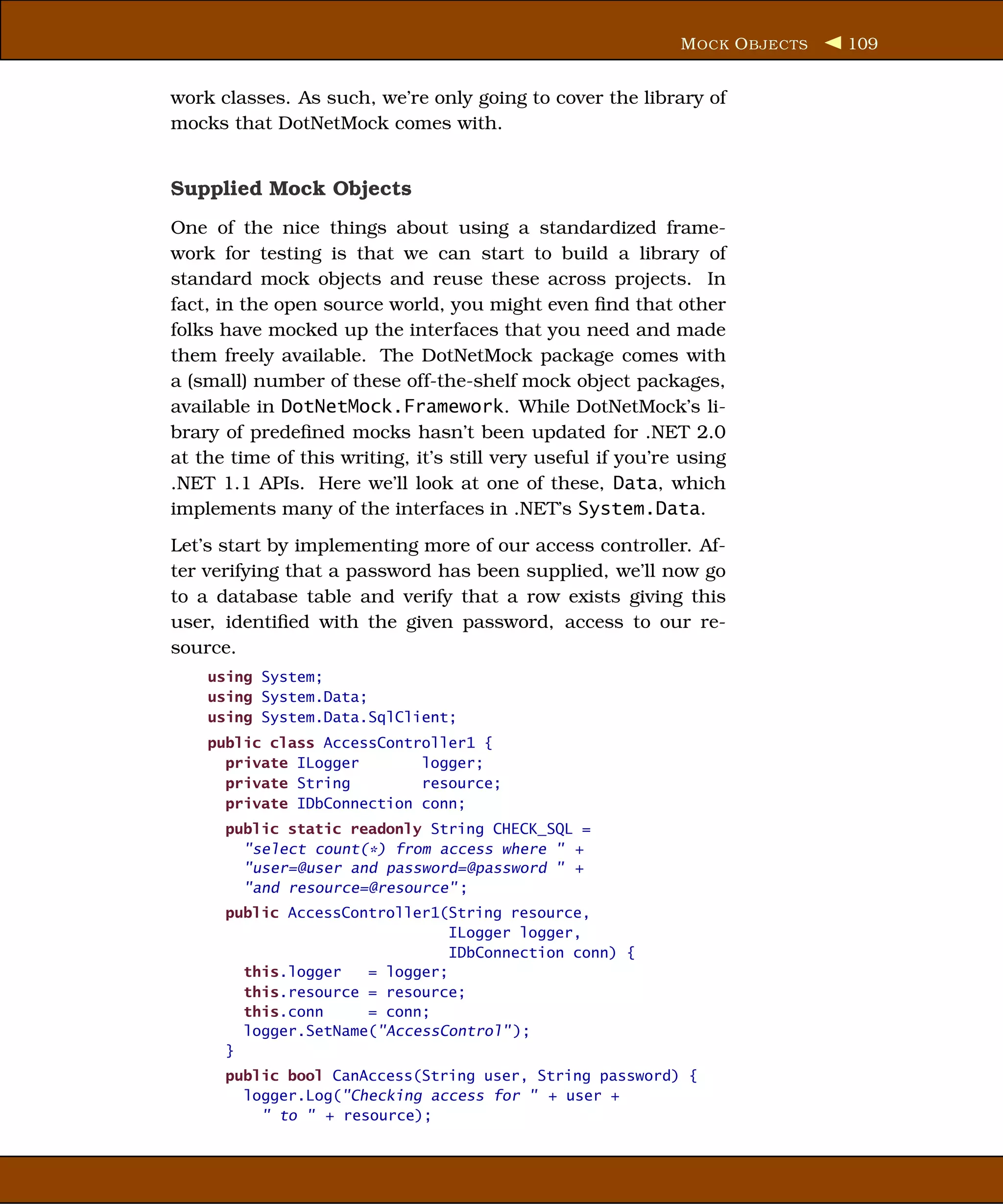 M OCK O BJECTS   109


work classes. As such, we’re only going to cover the library of
mocks that DotNetMock comes with.


Supplied Mock Objects
One of the nice things about using a standardized frame-
work for testing is that we can start to build a library of
standard mock objects and reuse these across projects. In
fact, in the open source world, you might even ﬁnd that other
folks have mocked up the interfaces that you need and made
them freely available. The DotNetMock package comes with
a (small) number of these off-the-shelf mock object packages,
available in DotNetMock.Framework. While DotNetMock’s li-
brary of predeﬁned mocks hasn’t been updated for .NET 2.0
at the time of this writing, it’s still very useful if you’re using
.NET 1.1 APIs. Here we’ll look at one of these, Data, which
implements many of the interfaces in .NET’s System.Data.
Let’s start by implementing more of our access controller. Af-
ter verifying that a password has been supplied, we’ll now go
to a database table and verify that a row exists giving this
user, identiﬁed with the given password, access to our re-
source.
    using System;
    using System.Data;
    using System.Data.SqlClient;
    public class AccessController1 {
      private ILogger       logger;
      private String        resource;
      private IDbConnection conn;
      public static readonly String CHECK_SQL =
        "select count(*) from access where " +
        "user=@user and password=@password " +
        "and resource=@resource" ;
      public AccessController1(String resource,
                                ILogger logger,
                                IDbConnection conn) {
        this.logger   = logger;
        this.resource = resource;
        this.conn     = conn;
        logger.SetName("AccessControl" );
      }
      public bool CanAccess(String user, String password) {
        logger.Log("Checking access for " + user +
          " to " + resource);
 
