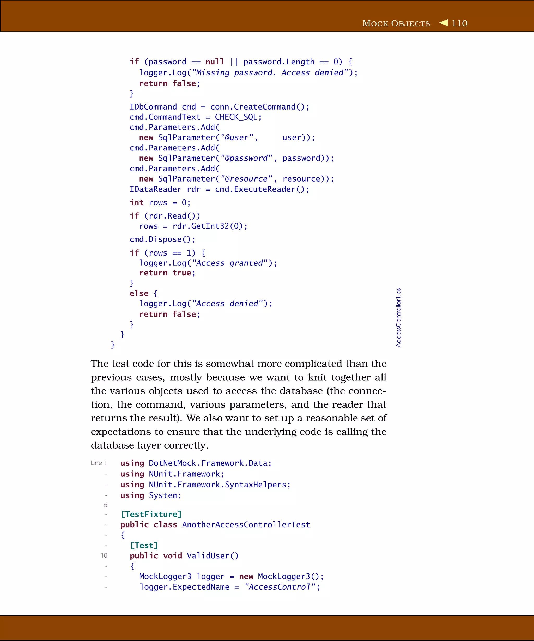 M OCK O BJECTS               110



                 if (password == null || password.Length == 0) {
                   logger.Log("Missing password. Access denied" );
                   return false;
                 }
                 IDbCommand cmd = conn.CreateCommand();
                 cmd.CommandText = CHECK_SQL;
                 cmd.Parameters.Add(
                   new SqlParameter("@user" ,     user));
                 cmd.Parameters.Add(
                   new SqlParameter("@password" , password));
                 cmd.Parameters.Add(
                   new SqlParameter("@resource" , resource));
                 IDataReader rdr = cmd.ExecuteReader();
                 int rows = 0;
                 if (rdr.Read())
                   rows = rdr.GetInt32(0);
                 cmd.Dispose();
                 if (rows == 1) {
                   logger.Log("Access granted" );
                   return true;
                 }




                                                                           AccessController1.cs
                 else {
                   logger.Log("Access denied" );
                   return false;
                 }
             }
         }

The test code for this is somewhat more complicated than the
previous cases, mostly because we want to knit together all
the various objects used to access the database (the connec-
tion, the command, various parameters, and the reader that
returns the result). We also want to set up a reasonable set of
expectations to ensure that the underlying code is calling the
database layer correctly.
Line 1       using   DotNetMock.Framework.Data;
     -       using   NUnit.Framework;
     -       using   NUnit.Framework.SyntaxHelpers;
     -       using   System;
    5
     -       [TestFixture]
     -       public class AnotherAccessControllerTest
     -       {
     -         [Test]
   10          public void ValidUser()
     -         {
     -           MockLogger3 logger = new MockLogger3();
     -           logger.ExpectedName = "AccessControl" ;
 