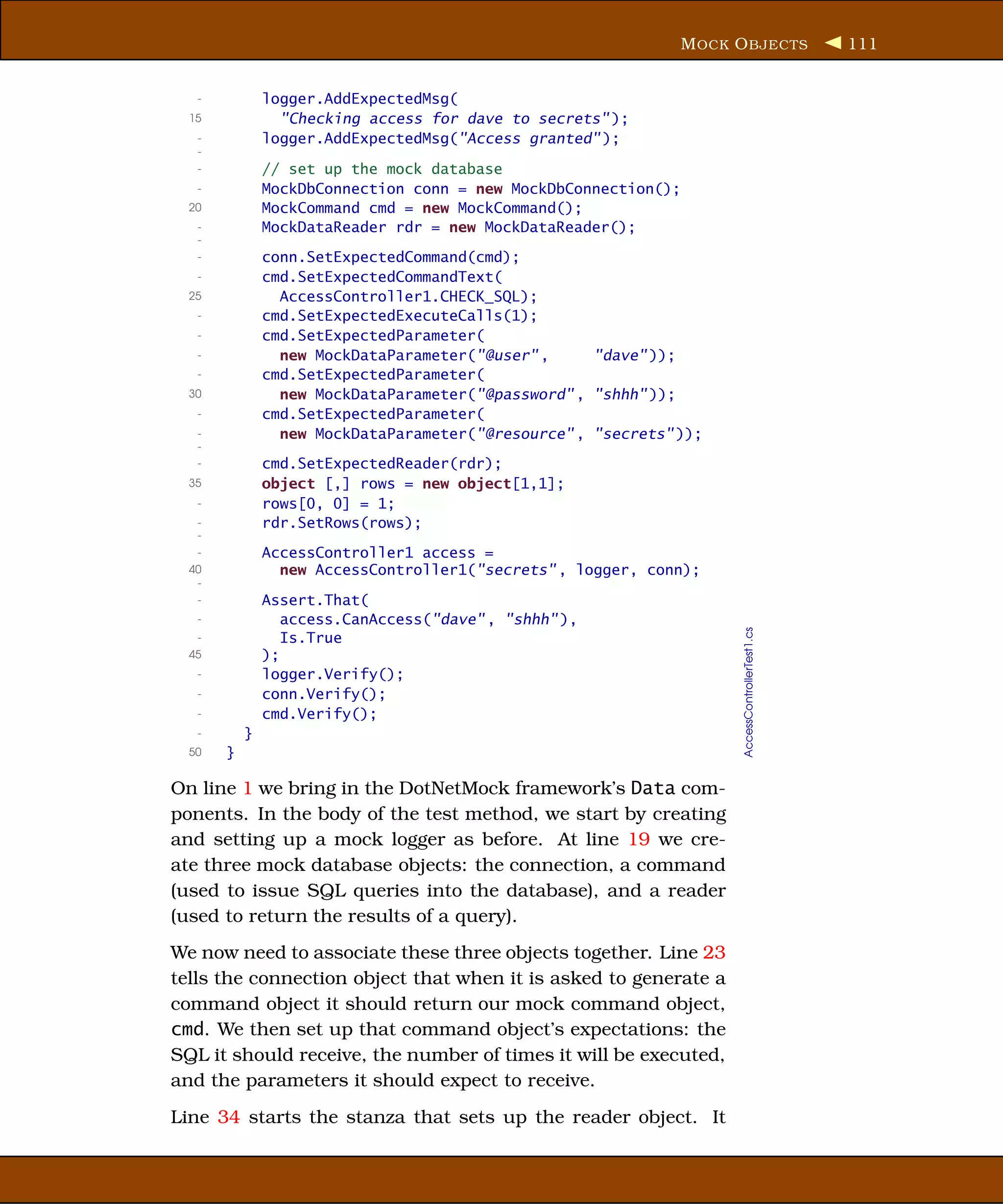 M OCK O BJECTS                   111


   -           logger.AddExpectedMsg(
  15             "Checking access for dave to secrets" );
   -           logger.AddExpectedMsg("Access granted" );
   -
   -           // set up the mock database
   -           MockDbConnection conn = new MockDbConnection();
  20           MockCommand cmd = new MockCommand();
   -           MockDataReader rdr = new MockDataReader();
   -
   -           conn.SetExpectedCommand(cmd);
   -           cmd.SetExpectedCommandText(
  25             AccessController1.CHECK_SQL);
   -           cmd.SetExpectedExecuteCalls(1);
   -           cmd.SetExpectedParameter(
   -             new MockDataParameter("@user" ,     "dave" ));
   -           cmd.SetExpectedParameter(
  30             new MockDataParameter("@password" , "shhh" ));
   -           cmd.SetExpectedParameter(
   -             new MockDataParameter("@resource" , "secrets" ));
   -
   -           cmd.SetExpectedReader(rdr);
  35           object [,] rows = new object[1,1];
   -           rows[0, 0] = 1;
   -           rdr.SetRows(rows);
   -
   -           AccessController1 access =
  40             new AccessController1("secrets" , logger, conn);
   -
   -           Assert.That(
   -              access.CanAccess("dave" , "shhh" ),




                                                                     AccessControllerTest1.cs
   -              Is.True
  45           );
   -           logger.Verify();
   -           conn.Verify();
   -           cmd.Verify();
   -       }
  50   }

On line 1 we bring in the DotNetMock framework’s Data com-
ponents. In the body of the test method, we start by creating
and setting up a mock logger as before. At line 19 we cre-
ate three mock database objects: the connection, a command
(used to issue SQL queries into the database), and a reader
(used to return the results of a query).
We now need to associate these three objects together. Line 23
tells the connection object that when it is asked to generate a
command object it should return our mock command object,
cmd. We then set up that command object’s expectations: the
SQL it should receive, the number of times it will be executed,
and the parameters it should expect to receive.
Line 34 starts the stanza that sets up the reader object. It
 