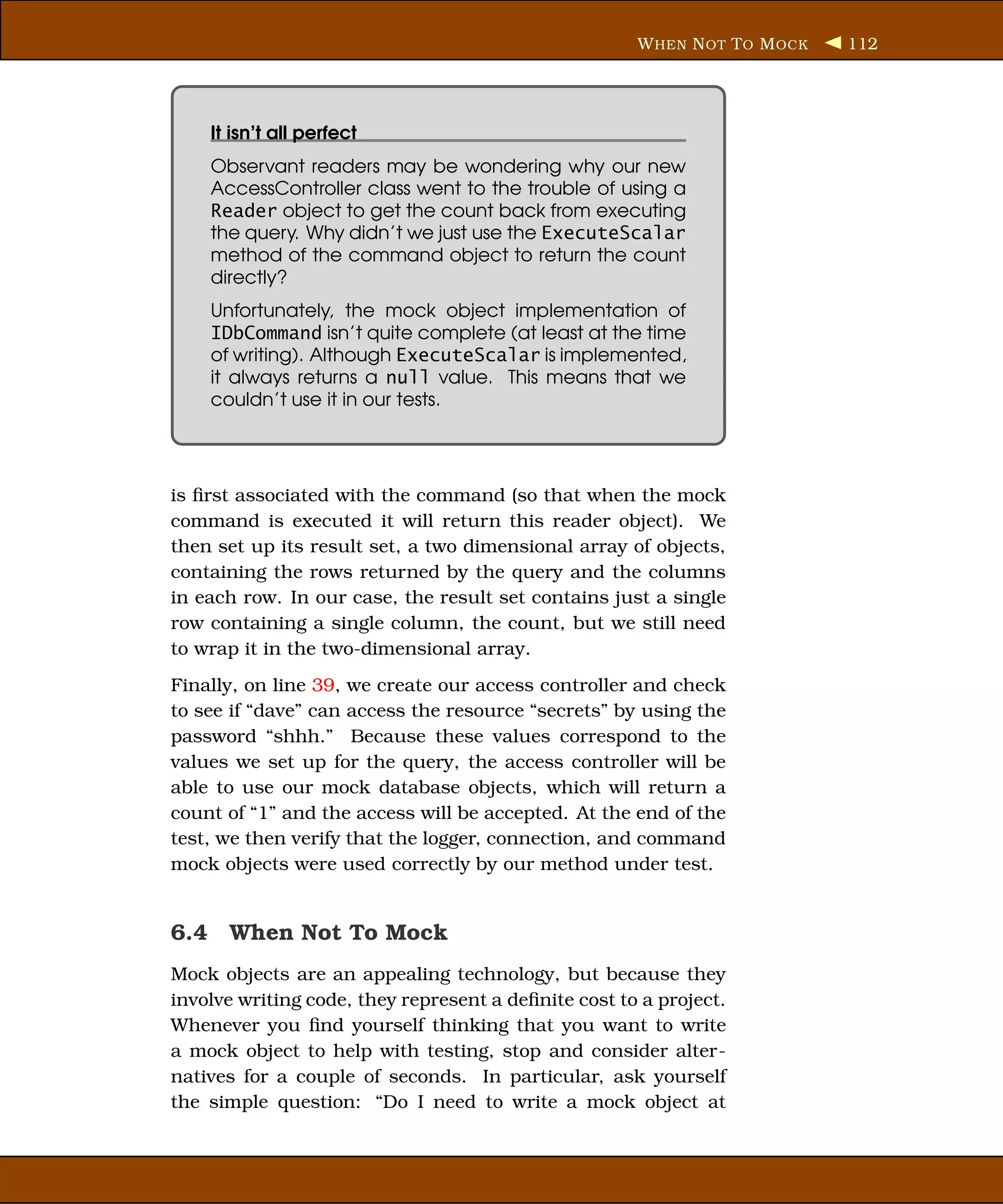 W HEN N OT T O M OCK   112




    It isn’t all perfect
    Observant readers may be wondering why our new
    AccessController class went to the trouble of using a
    Reader object to get the count back from executing
    the query. Why didn’t we just use the ExecuteScalar
    method of the command object to return the count
    directly?
    Unfortunately, the mock object implementation of
    IDbCommand isn’t quite complete (at least at the time
    of writing). Although ExecuteScalar is implemented,
    it always returns a null value. This means that we
    couldn’t use it in our tests.




is ﬁrst associated with the command (so that when the mock
command is executed it will return this reader object). We
then set up its result set, a two dimensional array of objects,
containing the rows returned by the query and the columns
in each row. In our case, the result set contains just a single
row containing a single column, the count, but we still need
to wrap it in the two-dimensional array.
Finally, on line 39, we create our access controller and check
to see if “dave” can access the resource “secrets” by using the
password “shhh.” Because these values correspond to the
values we set up for the query, the access controller will be
able to use our mock database objects, which will return a
count of “1” and the access will be accepted. At the end of the
test, we then verify that the logger, connection, and command
mock objects were used correctly by our method under test.


6.4 When Not To Mock
Mock objects are an appealing technology, but because they
involve writing code, they represent a deﬁnite cost to a project.
Whenever you ﬁnd yourself thinking that you want to write
a mock object to help with testing, stop and consider alter-
natives for a couple of seconds. In particular, ask yourself
the simple question: “Do I need to write a mock object at
 