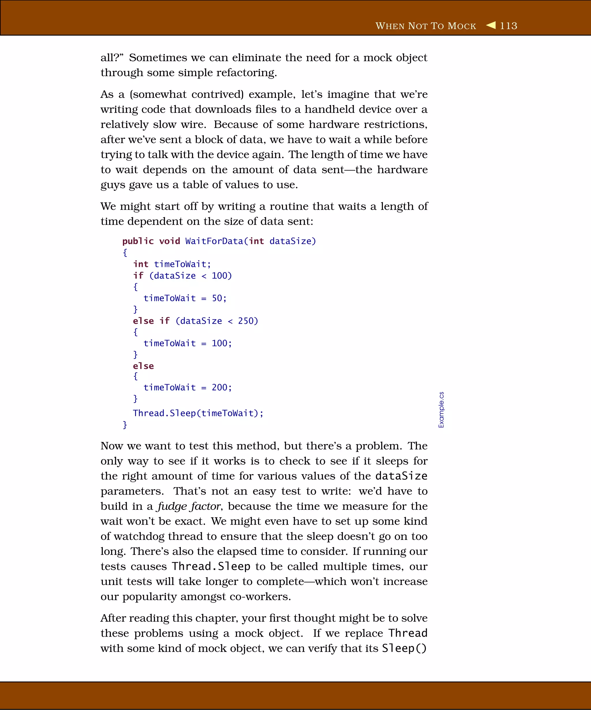 W HEN N OT T O M OCK       113


all?” Sometimes we can eliminate the need for a mock object
through some simple refactoring.
As a (somewhat contrived) example, let’s imagine that we’re
writing code that downloads ﬁles to a handheld device over a
relatively slow wire. Because of some hardware restrictions,
after we’ve sent a block of data, we have to wait a while before
trying to talk with the device again. The length of time we have
to wait depends on the amount of data sent—the hardware
guys gave us a table of values to use.
We might start off by writing a routine that waits a length of
time dependent on the size of data sent:
    public void WaitForData(int dataSize)
    {
      int timeToWait;
      if (dataSize < 100)
      {
        timeToWait = 50;
      }
      else if (dataSize < 250)
      {
        timeToWait = 100;
      }
      else
      {
        timeToWait = 200;




                                                                   Example.cs
      }
        Thread.Sleep(timeToWait);
    }

Now we want to test this method, but there’s a problem. The
only way to see if it works is to check to see if it sleeps for
the right amount of time for various values of the dataSize
parameters. That’s not an easy test to write: we’d have to
build in a fudge factor, because the time we measure for the
wait won’t be exact. We might even have to set up some kind
of watchdog thread to ensure that the sleep doesn’t go on too
long. There’s also the elapsed time to consider. If running our
tests causes Thread.Sleep to be called multiple times, our
unit tests will take longer to complete—which won’t increase
our popularity amongst co-workers.
After reading this chapter, your ﬁrst thought might be to solve
these problems using a mock object. If we replace Thread
with some kind of mock object, we can verify that its Sleep()
 
